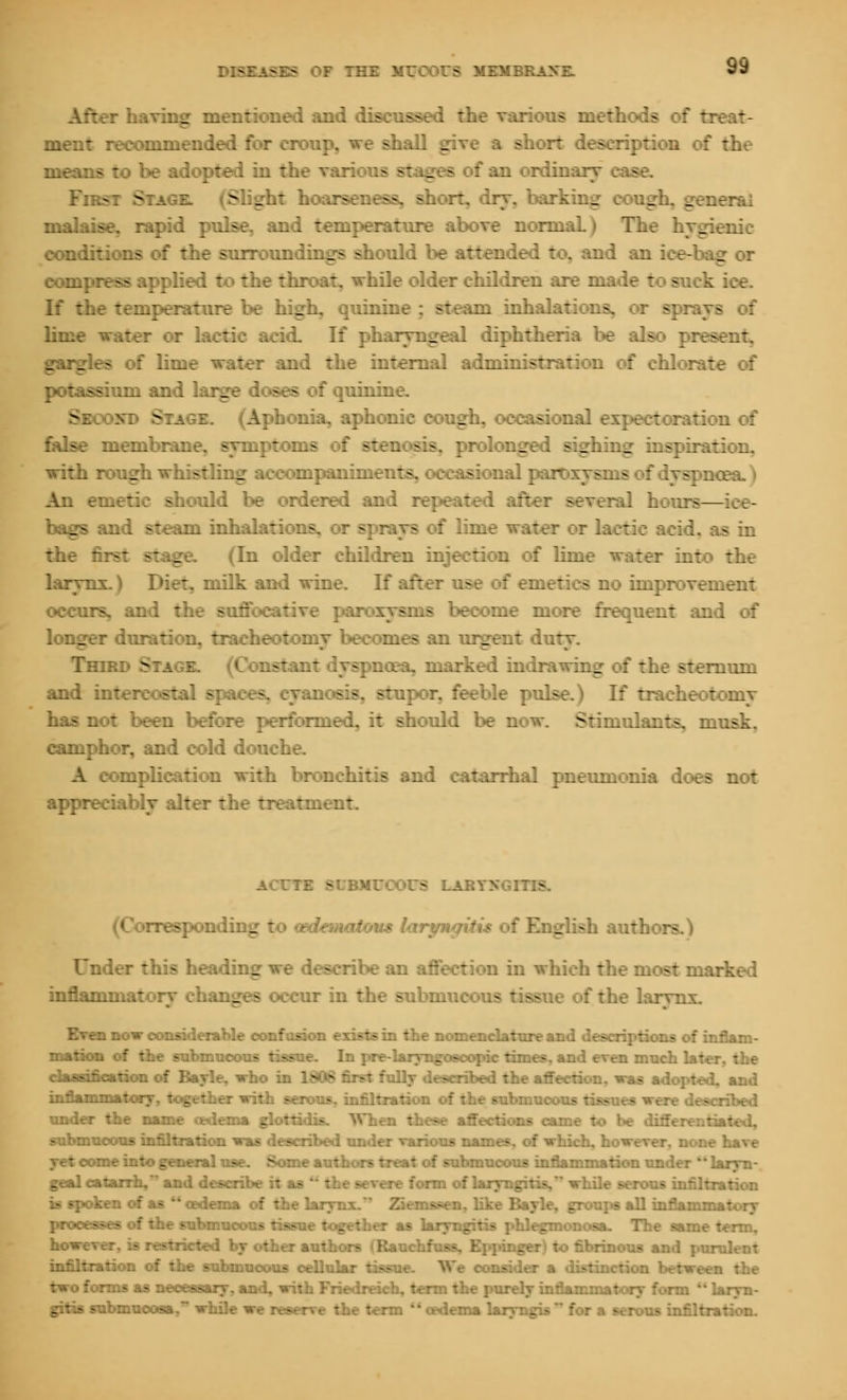 OF THE MUCOrS MEitBJ I ?r having mentioned and discussed the various methods meut recommended for croup, wt shall g a of the means to be adopted in the i stages fan ordinal Fksi S SI _ r rw n, ah - irking _ _ era! malaise, rapid pulse, and temperature above normal _ riiie conditions of the surroundings should be attended to, and an ::•.-' _ compress applied to the throat, while older children are made to suck ice. If the temperature be high, quinine ; steam inhalat: lime water or lactic acid. If pharyngeal diphtheria be all gargles of lime water and the internal administration of chlorate of potassium and large doses of quinine. (Aphonia, aphonic cough, occasional exj^ectoration of false membrane, symptoms of - _ _ with rough whistling accompaniment- si ual paroxysms : - An emetic should be ordered and repeated after several hours— bags and steam inhalat : lime water or lactic acid, as in the first stage. (In older children injection of lime water into the larynx.) Diet, milk and wine. If:: :. rement occurs, and the suffocative paroxysms become more frequent and of longer duration, tracheotomy become - _ nt duty. Tmo. 9tagi riant icea, marked indrawing I - -••.-rnum and intercostal sr :por, feeble pulse.) If tracheotomy has not been before performed, it should be now. Stimulants, musk. camphor, and cold douche. A complication with bronchitis and catarrhal pneumonia does not appreciably alter the treatn. ACTTE SUBMUCOUS LARYNGITIS. (Corresponding to (edematous lory* English authors Under this headm_ a ribe an affection in which the most marked inflammatory changes occur in the Bubmu stiai f the larynx. a now considerable confusion exist nienclature and descriptions of inflani- of the submucous tissue. In pre-laiyngoscopic times, and even much 1st* i of Bayle. who in 1806 first fully described the affection, was adopted, and -'■■'■ ■■>'■■ -::..■.: .:\. : _•.::.-.: v..:; -,: ^. ■.-..-'.:::.:: :. : ::.r >-..'• :./... v.s :>- •_--.,,:, ;.-.:;■.,; under the name oedema glottidis. When these affections came to be differentiated, submucous infiltration was described under various names, of which, however, none have yet come into general use. Some authors treat of submucous inflammation under *' laryn- geal catarrh, and describe it as form of laryngir tration is spoken of as oedema of the larynx/* Ziemssen, lite Bayle, groups all inflamr. processes of the submucous tissue together as laryngitis phlegmonous. The same - however, is restricted by other authors (Rauchfuss, Eppinger) to fibrinous ai. infiltration of the submucous cellular tissn- sider a distinction between the two forms as necessary, and, with Friedreich, term the purely inflammat i iryn- gitis submucosa. while we reserve the term oedema laryngis for a m .tion.