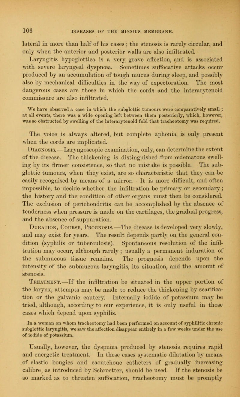lateral in more than half of his cases ; the stenosis is rarely circular, and only when the anterior and posterior walls are also infiltrated. Laryngitis hypoglottica is a very grave affection, and is associated with severe laryngeal dyspnoea. Sometimes suffocative attacks occur produced by an accumulation of tough mucus during sleep, and possibly also by mechanical difficulties in the way of expectoration. The most dangerous cases are those in which the cords and the interarytenoid commissure are also infiltrated. We have observed a case in which the subglottic tumours were comparatively small; at all events, there was a wide opening left between them posteriorly, which, however, was so obstructed by swelling of the interarytenoid fold that tracheotomy was required. The voice is always altered, but complete aphonia is only present when the cords are implicated. Diagnosis.—Laryngoscopy examination, onry, can determine the extent of the disease. The thickening is distinguished from cedematous swell- ing by its firmer consistence, so that no mistake is possible. The sub- glottic tumours, when they exist, are so characteristic that they can be easily recognised by means of a mirror. It is more difficult, and often impossible, to decide whether the infiltration be primary or secondary; the history and the condition of other organs must then be considered. The exclusion of perichondritis can be accomplished by the absence of tenderness when pressure is made on the cartilages, the gradual progress, and the absence of suppuration. Duration, Course, Prognosis.—The disease is developed very slowly, and may exist for years. The result depends partly on the general con- dition (syphilis or tuberculosis). Spontaneous resolution of the infil- tration may occur, although rarely; usually a permanent induration of the submucous tissue remains. The prognosis depends upon the intensity of the submucous laryngitis, its situation, and the amount of stenosis. Treatment.—If the infiltration be situated in the upper portion of the larynx, attempts may be made to reduce the thickening by scarifica- tion or the galvanic cautery. Internally iodide of potassium may be tried, although, according to our experience, it is only useful in those cases which depend upon syphilis. In a woman on whom tracheotomy had been performed on account of syphilitic chronic subglottic laryngitis, we saw the affection disappear entirely in a few weeks under the use of iodide of potassium. Usually, however, the dyspnoea produced by stenosis requires rapid and energetic treatment. In these cases systematic dilatation by means of elastic bougies and caoutchouc catheters of gradually increasing calibre, as introduced by Schroetter, should be used. If the stenosis be so marked as to threaten suffocation, tracheotomy must be promptly