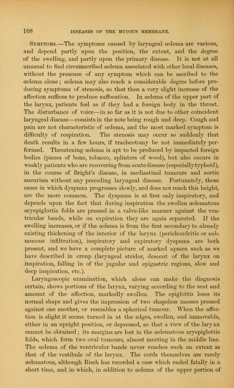 Symptoms.—The symptoms caused by laryngeal cedema are various, and depend partly upon the position, the extent, and the degree of the swelling, and partly upon the primary disease. It is not at all unusual to find circumscribed oedema associated with other local diseases, without the presence of any symptom which can be ascribed to the cedema alone; oedema may also reach a considerable degree before pro- ducing symptoms of stenosis, so that then a very slight increase of the affection suffices to produce suffocation. In oedema of the upper part of the larynx, patients feel as if they had a foreign body in the throat. The disturbance of voice—in so far as it is not due to other coincident laryngeal disease—consists in the note being rough and deep. Cough and pain are not characteristic of oedema, and the most marked symptom is difficulty of respiration. The stenosis may occur so suddenly that death results in a few hours, if tracheotomy be not immediately per- formed. Threatening oedema is apt to be produced by impacted foreign bodies (pieces of bone, tobacco, splinters of wood), but also occurs in weakly patients who are recovering from acute disease (especially typhoid), in the course of Bright's disease, in mediastinal tumours and aortic aneurism without any preceding laryngeal disease. Fortunately, those cases in which dyspnoea progresses slowly, and does not reach this height, are the more common. The dyspnoea is at first only inspiratory, and depends upon the fact that during inspiration the swollen (Edematous aryepiglottic folds are pressed in a valve-like manner against the ven- tricular bands, while on expiration they are again separated. If the swelling increases, or if the oedema is from the first secondary to already existing thickening of the interior of the larynx (perichondritis or sub- mucous infiltration), inspiratory and expiratory dyspnoea are both present, and we have a complete picture of marked apnoea such as we have described in croup (laryngeal stridor, descent of the larynx on inspiration, falling in of the jugular and epigastric regions, slow and deep inspiration, etc.). Laryngoscopic examination, which alone can make the diagnosis certain, shows portions of the larynx, varying according to the seat and amount of the affection, markedly swollen. The epiglottis loses its normal shape and gives the impression of two shapeless masses pressed against one another, or resembles a spherical tumour. When the affec- tion is slight it seems turned in at the edges, swollen, and immovable, either in an upright position, or depressed, so that a view of the larynx cannot be obtained ; its margins are lost in the (Edematous aryepiglottic folds, which form two oval tumours, almost meeting in the middle line. The oedema of the ventricular bands never reaches such an extent as that of the vestibule of the larynx. The cords themselves are rarely (Edematous, although Bisch has recorded a case which ended fatally in a short time, and in which, in addition to oedema of the upper portion of