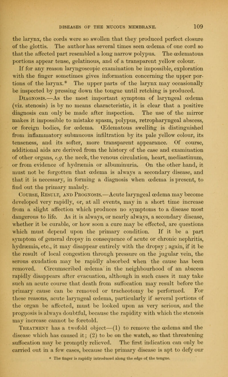 the larynx, the cords were so swollen that they produced perfect closure of the glottis. The author has several times seen oedema of one cord so that the affected part resembled a long narrow polypus. The cedematous portions appear tense, gelatinous, and of a transparent yellow colour. If for any reason laryngoscopic examination be impossible, exploration with the finger sometimes gives information concerning the upper por- tions of the larynx.* The upper parts of the larynx may occasionally be inspected by pressing down the tongue until retching is produced. Diagnosis.—As the most important symptom of laryngeal oedema (viz. stenosis) is by no means characteristic, it is clear that a positive diagnosis can only be made after inspection. The use of the mirror makes it impossible to mistake spasm, polypus, retropharyngeal abscess, or foreign bodies, for oedema. (Edematous swelling is distinguished from inflammatory submucous infiltration by its pale yellow colour, its tenseness, and its softer, more transparent appearance. Of course, additional aids are derived from the history of the case and examination of other organs, e.g. the neck, the venous circulation, heart, mediastinum, or from evidence of hydnemia or albuminuria. On the other hand, it must not be forgotten that oedema is always a secondary disease, and that it is necessary, in forming a diagnosis when oedema is present, to find out the primary malady. Course, Result, and Prognosis.—Acute laryngeal oedema may become developed very rapidly, or, at all events, may in a short time increase from a slight affection which produces no symptoms to a disease most dangerous to life. As it is always, or nearly always, a secondary disease, whether it be curable, or how soon a cure may be effected, are questions which must depend upon the primary condition. If it be a part symptom of general dropsy in consequence of acute or chronic nephritis, hydremia, etc., it may disappear entirely with the dropsy; again, if it be the result of local congestion through pressure on the jugular vein, the serous exudation may be rapidly absorbed when the cause has been removed. Circumscribed oedema in the neighbourhood of an abscess rapidly disappears after evacuation, although in such cases it may take such an acute course that death from suffocation may result before the primary cause can be removed or tracheotomy be performed. For these reasons, acute laryngeal (edema, particularly if several portions of the organ be affected, must be looked upon as very serious, and the prognosis is always doubtful, because the rapidity with which the stenosis may increase cannot be foretold. Treatment has a twofold object—(1) to remove the oedema and the disease which has caused it; ('!) to be on the watch, so that threatening Suffocation may be promptly relieved. The first indication can only In' carried out ill a few cases, because the primary disease is apt to defy our * The finger is rapidly Lntroduoed along the edge <'f the tongue.