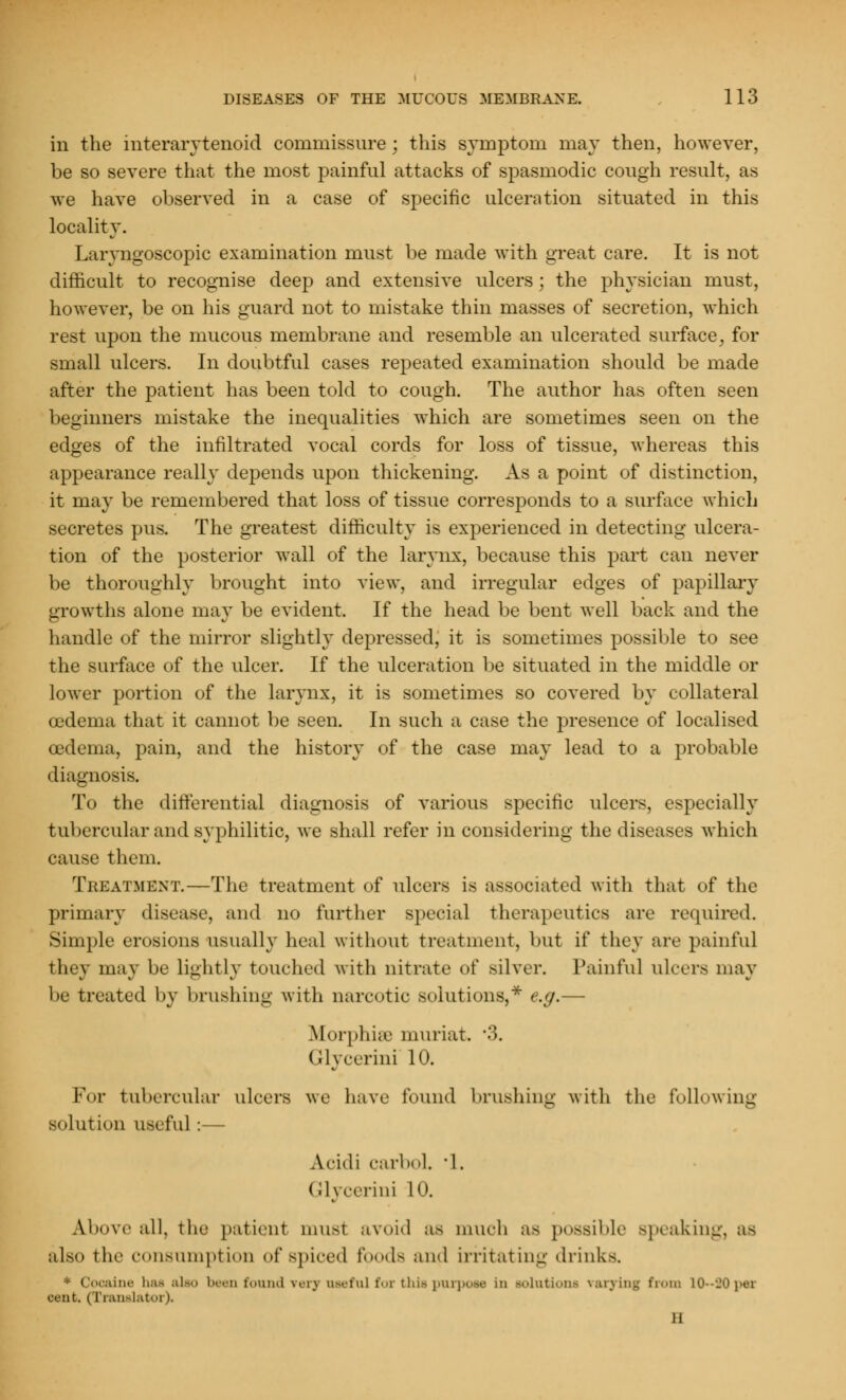 in the interarytenoid commissure ; this symptom may then, however, be so severe that the most painful attacks of spasmodic cough result, as we have observed in a case of specific ulceration situated in this locality. Laryngoscopic examination must be made with great care. It is not difficult to recognise deep and extensive ulcers; the physician must, however, be on his guard not to mistake thin masses of secretion, which rest upon the mucous membrane and resemble an ulcerated surface, for small ulcers. In doubtful cases repeated examination should be made after the patient has been told to cough. The author has often seen beginners mistake the inequalities which are sometimes seen on the edges of the infiltrated vocal cords for loss of tissue, whereas this appearance really depends upon thickening. As a point of distinction, it may be remembered that loss of tissue corresponds to a surface which secretes pus. The greatest difficulty is experienced in detecting ulcera- tion of the posterior wall of the larynx, because this part can never be thoroughly brought into view, and irregular edges of papillary growths alone may be evident. If the head be bent well back and the handle of the mirror slightly depressed, it is sometimes possible to see the surface of the ulcer. If the ulceration be situated in the middle or lower portion of the larynx, it is sometimes so covered by collateral oedema that it cannot be seen. In such a case the presence of localised oedema, pain, and the history of the case may lead to a probable diagnosis. To the differential diagnosis of various specific ulcers, especially tubercular and syphilitic, we shall refer in considering the diseases which cause them. Treatment.—The treatment of ulcers is associated with that of the primary disease, and no further special therapeutics are required. Simple erosions usually heal without treatment, but if they are painful they may be lightly touched with nitrate of silver. Painful ulcers may be treated by brushing with narcotic solutions,* e.g.— Morphiee muriat. ■>. Glycerini 10. For tubercular ulcers we have found brushing with the following solution useful :— Acidi carboL '1. < rlycerini 10. A.bove all, the patient must avoid as much as possible Bpeaking, as also the consumption of spiced foods ami irritating drinks. * Cocaine baa ;il> been found verj useful for thiapurpose in solutions varying from L0~30pea cent. (Translator). 11