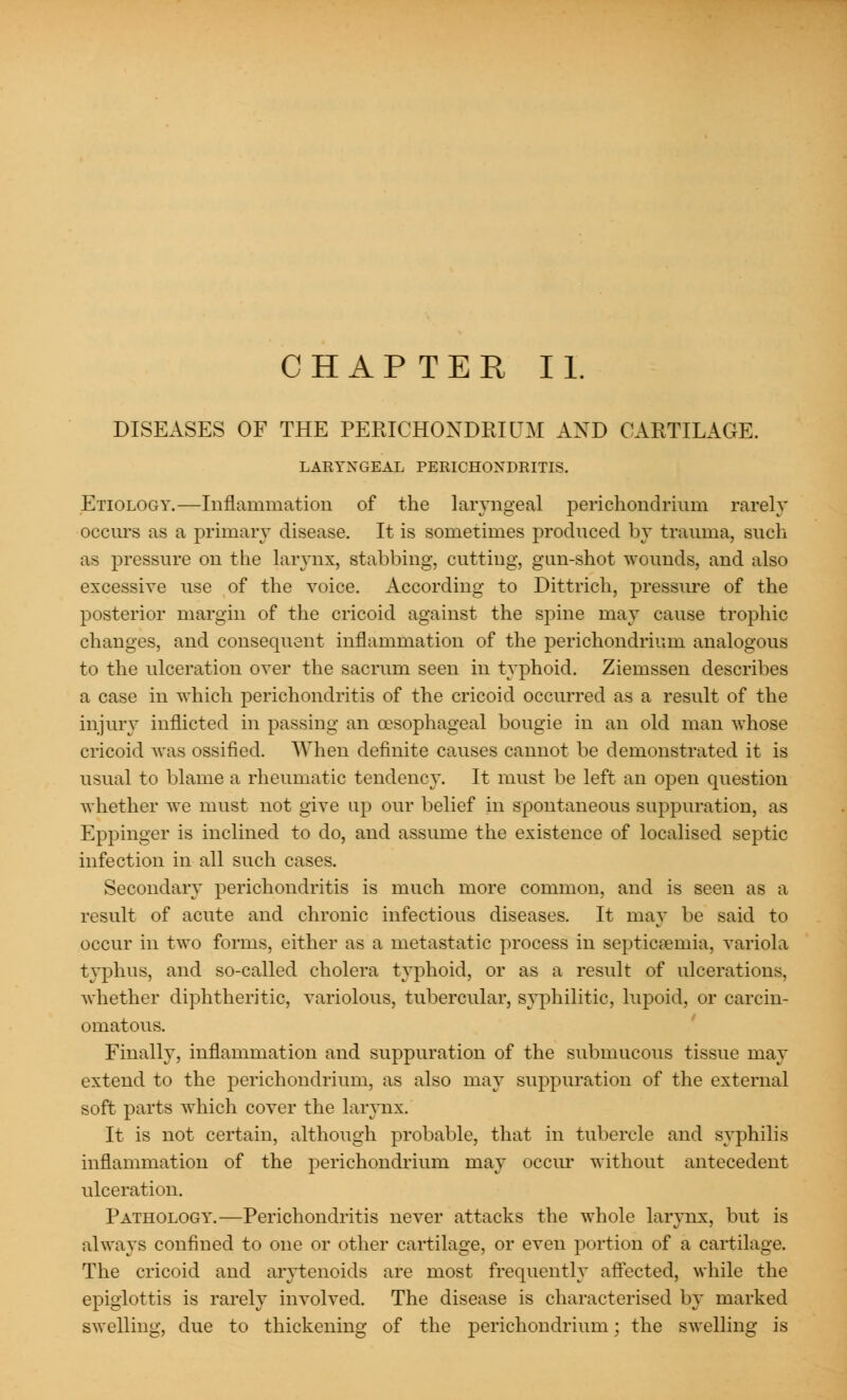 DISEASES OF THE PERICHONDRIUM AND CARTILAGE. LARYNGEAL PERICHONDRITIS. Etiology.—Inflammation of the laryngeal perichondrium rarely occurs as a primary disease. It is sometimes produced by trauma, such as pressure on the larynx, stabbing, cutting, gun-shot wounds, and also excessiYe use of the voice. According to Dittrich, pressure of the posterior margin of the cricoid against the spine may cause trophic changes, and consequent inflammation of the perichondrium analogous to the ulceration over the sacrum seen in typhoid. Ziemssen describes a case in which perichondritis of the cricoid occurred as a result of the injury inflicted in passing an oesophageal bougie in an old man whose cricoid was ossified. When definite causes cannot be demonstrated it is usual to blame a rheumatic tendency. It must be left an open question whether we must not give up our belief in spontaneous suppuration, as Eppinger is inclined to do, and assume the existence of localised septic infection in all such cases. Secondary perichondritis is much more common, and is seen as a result of acute and chronic infectious diseases. It may be said to occur in two forms, either as a metastatic process in septicaemia, variola typhus, and so-called cholera typhoid, or as a result of ulcerations, whether diphtheritic, variolous, tubercular, syphilitic, lupoid, or carcin- omatous. Finally, inflammation and suppuration of the submucous tissue may extend to the perichondrium, as also may suppuration of the external soft parts which cover the larynx. It is not certain, although probable, that in tubercle and syphilis inflammation of the perichondrium may occur without antecedent ulceration. Pathology.—Perichondritis never attacks the whole larynx, but is always confined to one or other cartilage, or even portion of a cartilage. The cricoid and arytenoids are most frequently affected, while the epiglottis is rarely involved. The disease is characterised by marked swelling, due to thickening of the perichondrium; the swelling is