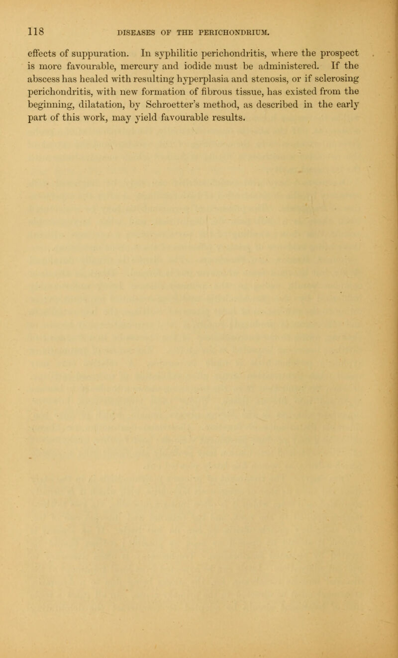 effects of suppuration. In syphilitic perichondritis, where the prospect is more favourable, mercury and iodide must be administered. If the abscess has healed with resulting hyperplasia and stenosis, or if sclerosing perichondritis, with new formation of fibrous tissue, has existed from the beginning, dilatation, by Schroetter's method, as described in the early part of this work, may yield favourable results.