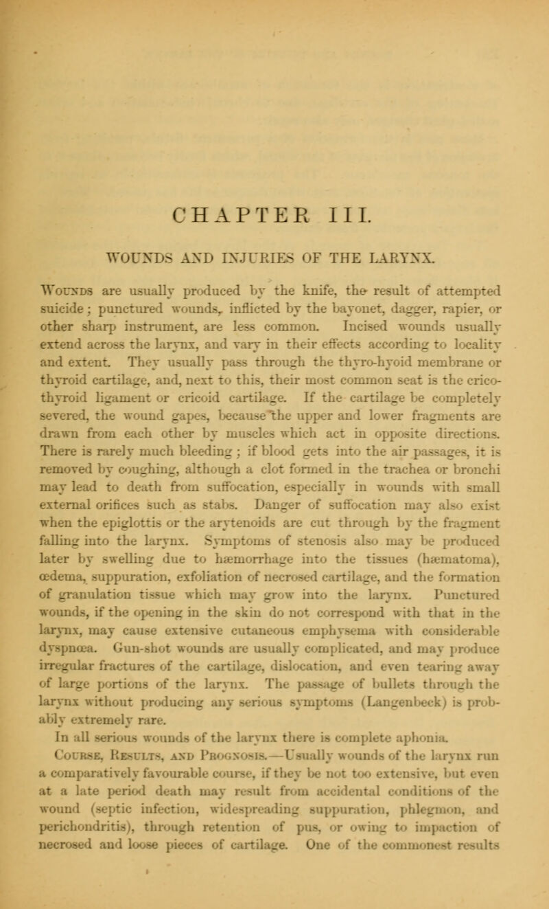 WOUNDS AND INJURIES OF THE LARYNX. Wounds are usually produced by the knife, the result of atteiL suicide; punctured woundsy inflicted by the bayonet. lagger, i other sharp instrument, are less common. Incised wounds usually extend across the larynx, and vary in their effects according to locality and extent They usually rough the thyro-hyoid membrane or thyroid cartilage, and, next to this, their most comrao: -he crico- thyroid ligament or cricoid cartilage. If the cartilage be completely -he worn. _ the upper and lower fragments are drawn from each other by muscles which act in opposite directions. There is rarely much bleeding ; if blood gets into the air | _ . it is removed by coughing, although a clot formed in the trachea or bronchi may lead to death from suffocation, especially in wounds with small external orifices such as stabs. D I of suffocation may when the epiglottis or the arytenoids are cut through by 1 _:nent falling into the larynx. Symptoms of -ten may be produced later by swelling due - _ into the ma), oedema, suppuration, exfoliation of i. _ aid the formation of granulation tissue which may grow into the larynx Punctured wounds, if the opening in the skin do m I ipond with that in the larynx, may cause extensive cutan rable luce _ ilar fractures of the cartn _ od even * _ tway of large portions of the larynx. The passag f bullets tin larynx without producing ably extremely rai of the larynx there is complete aphonia. 1 Usual] ads of the larynx run itively favourable f they be not 1 th may result from wound (septic infection, wides] _ and perichondritis _h retention _ | necrosed and l<^*e pii of the •