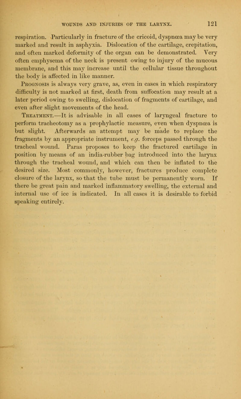 respiration. Particularly in fracture of the cricoid, dyspnoea may be very marked and result in asphyxia. Dislocation of the cartilage, crepitation, and often marked deformity of the organ can be demonstrated. Very often emphysema of the neck is present owing to injury of the mucous membrane, and this may increase until the cellular tissue throughout the body is affected in like manner. Prognosis is always very grave, as, even in cases in which respiratory difficulty is not marked at first, death from suffocation may result at a later period owing to swelling, dislocation of fragments of cartilage, and even after slight movements of the head. Treatment.—It is advisable in all cases of laryngeal fracture to perform tracheotomy as a prophylactic measure, even when dyspnoea is but slight. Afterwards an attempt may be made to replace the fragments by an appropriate instrument, e.g. forceps passed through the tracheal wound. Paras proposes to keep the fractured cartilage in position by means of an india-rubber bag introduced into the larynx through the tracheal wound, and which can then be inflated to the desired size. Most commonly, however, fractures produce complete closure of the larynx, so that the tube must be permanently worn. If there be great pain and marked inflammatory swelling, the external and internal use of ice is indicated. In all cases it is desirable to forbid speaking entirely.