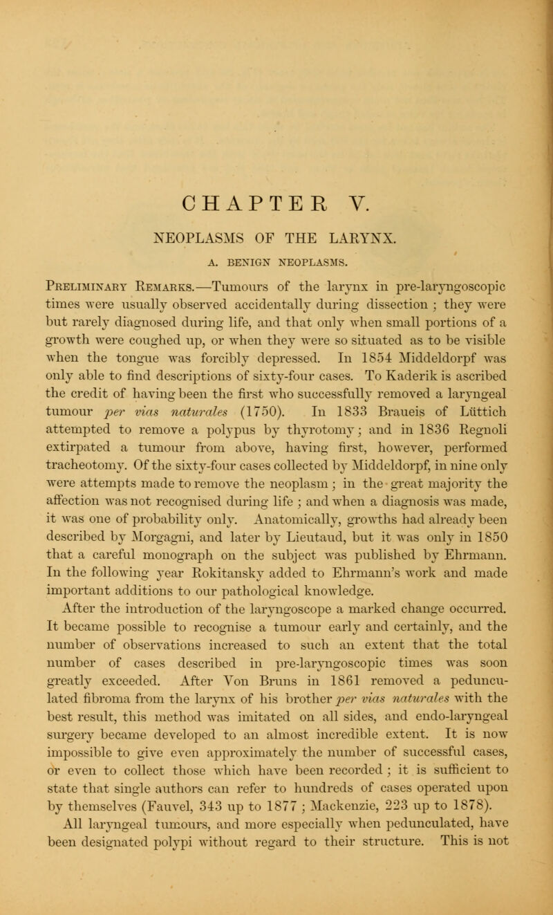 NEOPLASMS OF THE LARYNX. A. BENIGN NEOPLASMS. Preliminary Remarks.—Tumours of the larynx in pre-laiyngoscopic times were usually observed accidentally during dissection ; they were but rarely diagnosed during life, and that only when small portions of a growth were coughed up, or wThen they were so situated as to be visible when the tongue was forcibly depressed. In 1854 Middeldorpf was only able to find descriptions of sixty-four cases. To Kaderik is ascribed the credit of having been the first who successfully removed a laryngeal tumour per vias naturales (1750). In 1833 Braueis of Ltittich attempted to remove a polypus by thyrotomy; and in 1836 Regnoli extirpated a tumour from above, having first, however, performed tracheotomy. Of the sixty-four cases collected by Middeldorpf, in nine only were attempts made to remove the neoplasm ; in the great majority the affection was not recognised during life ; and when a diagnosis was made, it was one of probability only. Anatomically, growths had already been described by Morgagni, and later by Lieutaud, but it was only in 1850 that a careful monograph on the subject was published by Ehrmann. In the following year Rokitansky added to Ehrmann's work and made important additions to our pathological knowledge. After the introduction of the laryngoscope a marked change occurred. It became possible to recognise a tumour early and certainly, and the number of observations increased to such an extent that the total number of cases described in pre-laryngoscopic times was soon greatly exceeded. After Yon Brims in 1861 removed a peduncu- lated fibroma from the larynx of his brother per vias naturales with the best result, this method was imitated on all sides, and endo-laryngeal surgery became developed to an almost incredible extent. It is now impossible to give even approximately the number of successful cases, or even to collect those which have been recorded ; it is sufficient to state that single authors can refer to hundreds of cases operated upon by themselves (Fauvel, 343 up to 1877 ; Mackenzie, 223 up to 1878). All laryngeal tumours, and more especially when pedunculated, have been designated polypi without regard to their structure. This is not