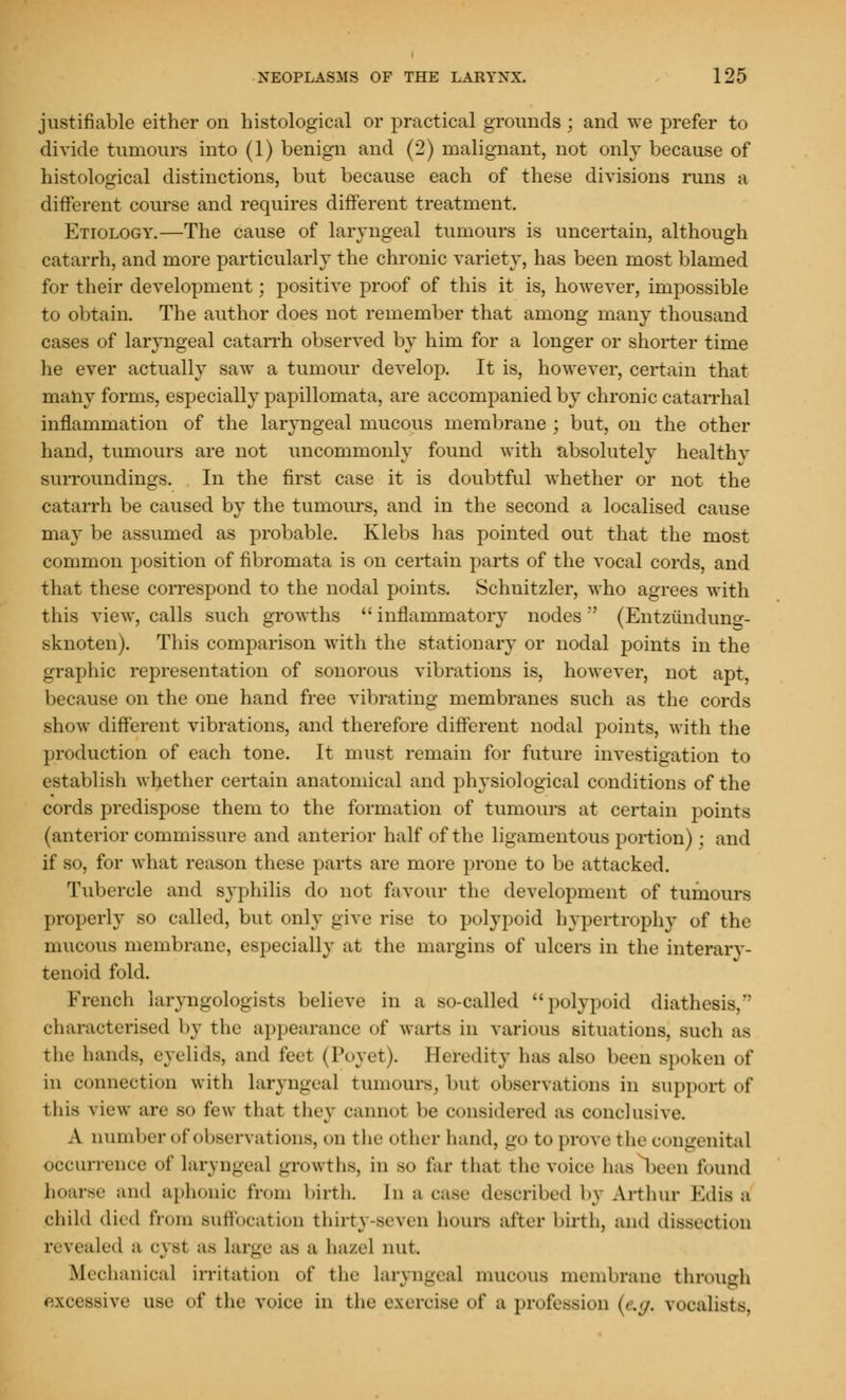 justifiable either on histological or practical grounds ; and we prefer to divide tumours into (1) benign and (2) malignant, not only because of histological distinctions, but because each of these divisions runs a different course and requires different treatment. Etiology.—The cause of laryngeal tumours is uncertain, although catarrh, and more particularly the chronic variety, has been most blamed for their development; positive proof of this it is, however, impossible to obtain. The author does not remember that among many thousand cases of laryngeal catarrh observed by him for a longer or shorter time he ever actually saw a tumour develop. It is, however, certain that many forms, especially papillomata, are accompanied by chronic catarrhal inflammation of the laryngeal mucous membrane ; but, on the other hand, tumours are not uncommonly found with absolutely healthy surroundings. In the first case it is doubtful whether or not the catarrh be caused by the tumours, and in the second a localised cause may be assumed as probable. Klebs has pointed out that the most common position of fibromata is on certain parts of the vocal cords, and that these correspond to the nodal points. Schnitzler, who agrees with this view, calls such growths  inflammatory nodes (Entziindung- sknoten). This comparison with the stationary or nodal points in the graphic representation of sonorous vibrations is, however, not apt, because on the one hand free vibrating membranes such as the cords show different vibrations, and therefore different nodal points, with the production of each tone. It must remain for future investigation to establish whether certain anatomical and physiological conditions of the cords predispose them to the formation of tumours at certain points (anterior commissure and anterior half of the ligamentous portion) ; and if so, for what reason these parts are more prone to be attacked. Tubercle and syphilis do not favour the development of tumours properly so called, but only give rise to polypoid hypertrophy of the mucous membrane, especially at the margins of ulcers in the interary- tenoid fold. French laryngologists believe in a so-called polypoid diathee characterised by the appearance of warts in various situations, such as the hands, eyelids, and feet (Poyet). Heredity has also been spoken of in connection with laryngeal tumours, but observations in support of tins view an- so few that they cannot be considered as conclusive. A number of observations, on the other hand, go to prove the congenita] occurrence of laryngeal growths, in so far that the voice has been found hoarse and aphonic from birth, In a case described by Arthur Edis a child died from suffocation thirty-seven hours after birth, and dissection revealed a cyst SS large as a hazel nut. Mechanical irritation of the laryngeal mucous membrane through excessive use of the voice in the exercise of a profession (e.g. vocalists,