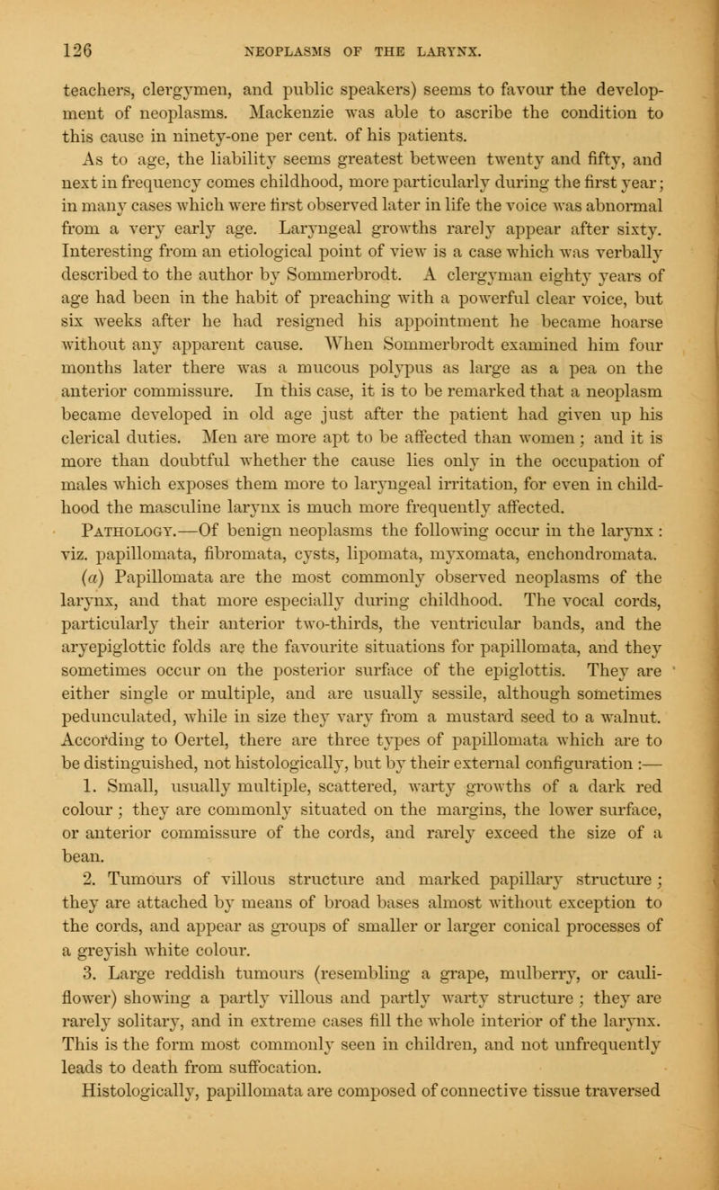 teachers, clergymen, and public speakers) seems to favour the develop- ment of neoplasms. Mackenzie was able to ascribe the condition to this cause in ninety-one per cent, of his patients. As to age, the liability seems greatest between twenty and fifty, and next in frequency comes childhood, more particularly during the first year; in many cases which were first observed later in life the voice was abnormal from a very early age. Laryngeal growths rarely appear after sixty. Interesting from an etiological point of view is a case which was verbally described to the author by Sommerbrodt. A clergyman eighty years of age had been in the habit of preaching with a powerful clear voice, but six weeks after he had resigned his appointment he became hoarse without any apparent cause. When Sommerbrodt examined him four months later there was a mucous polypus as large as a pea on the anterior commissure. In this case, it is to be remarked that a neoplasm became developed in old age just after the patient had given up his clerical duties. Men are more apt to be affected than women ; and it is more than doubtful whether the cause lies only in the occupation of males which exposes them more to laryngeal irritation, for even in child- hood the masculine larynx is much more frequently affected. Pathology.—Of benign neoplasms the following occur in the larynx : viz. papillomata, fibromata, cysts, lipomata, myxomata, enchondromata. (a) Papillomata are the most commonly observed neoplasms of the larynx, and that more especially during childhood. The vocal cords, particularly their anterior two-thirds, the ventricular bands, and the aryepiglottic folds are the favourite situations for papillomata, and they sometimes occur on the posterior surface of the epiglottis. They are either single or multiple, and are usually sessile, although sometimes pedunculated, while in size they vary from a mustard seed to a walnut. According to Oertel, there are three types of papillomata which are to be distinguished, not histologically, but by their external configuration :— 1. Small, usually multiple, scattered, warty growths of a dark red colour; they are commonly situated on the margins, the lower surface, or anterior commissure of the cords, and rarely exceed the size of a bean. 2. Tumours of villous structure and marked papillary structure ; they are attached by means of broad bases almost without exception to the cords, and appear as groups of smaller or larger conical processes of a greyish white colour. 3. Large reddish tumours (resembling a grape, mulberry, or cauli- flower) showing a partly villous and partly warty structure ; they are rarely solitary, and in extreme cases fill the whole interior of the larynx. This is the form most commonly seen in children, and not unfrequently leads to death from suffocation. Histologically, papillomata are composed of connective tissue traversed