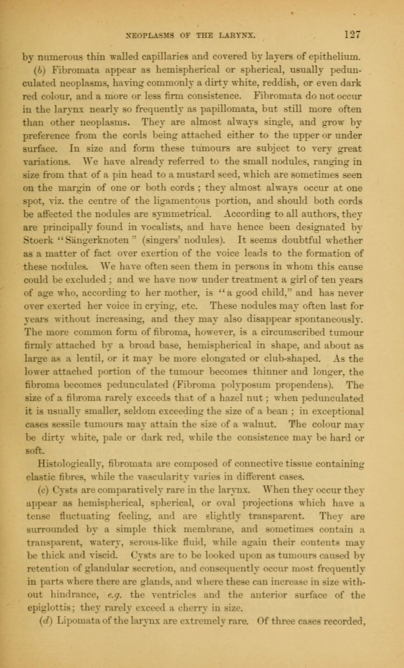 by nuiner«.u> thin walled capillaries and covered by layers of epithelium. Fibromata appear as hemispherical or spherical, usually pedun- culated neoplasms, having commonly a dirty white, reddish, or even dark red colour, and a more or less firm consistence. Fibromata do not occur in the larynx nearly so frequently as papilloniata, but still more often than other neoplasms. They are almost always single, and grow by preference from the cords being attached either to the upper or under surface. In size and form these tumours are subject to very great variations. We have already referred to the small nodules, ranging in size from that of a pin head to a mustard seed, which are sometimes seen on the margin of one or both cords ; they almost always occur at one spot, viz. the centre of the ligamentous portion, and should both c be affected the nodules are symmetrical. According to all authors, they are principally found in vocalists, and have hence been designated by S .erknoten r* (singers'nodules). It seems doubtful whether matter of fact over exertion of the voice leads to the formation of these nodules. We have often seen them in persons in whom this cause could be excluded : and we have now under treatment a girl of ten years ling to her mother, i> _ I child, and has never over exerted her voice in crying, etc. These nodules may often last for - without in- _ and they may also disappear spontaneously, more common form of fibroma, however, is a circumscribed tumour firmly attached by a spherical in shape, and about as i lentil, or it may be more elongated or club-shaped. As the lower attached portion of the tumour becomes thinner and longer, the fibroma becomes peduncul a im propendens). The fibroma rarely exceeds that of a hazel nut : when pedunculated lly smaller, seldom exceeding the size of a bean : in exceptional -ile tumours may attain th> a walnut. The colour may be dirty white, pale or dark red. while the aay be hard or Sistol .i-.-ally, fibr F connective ti« -lining a, while the vascularity varies in differ 1 iti nparatively rare in the larynx. When they occur they aj)]» ical, or oval projections which have a • fluctuating feeling, and are slightly transparent T Minded by a simple thick membrane, and someth in a tram >-like fluid, while again their contents may thick and viscid Cysts oked upon as tunn a - d by otion of glandular . and consequently occur most frequently in parts wha _ inds, and where these can increase in -iz.- with- hindrani the ventricles and the anterior surface of the : they rarely exceed a cherry in oata of the larynx are extremely rare. < >f thro