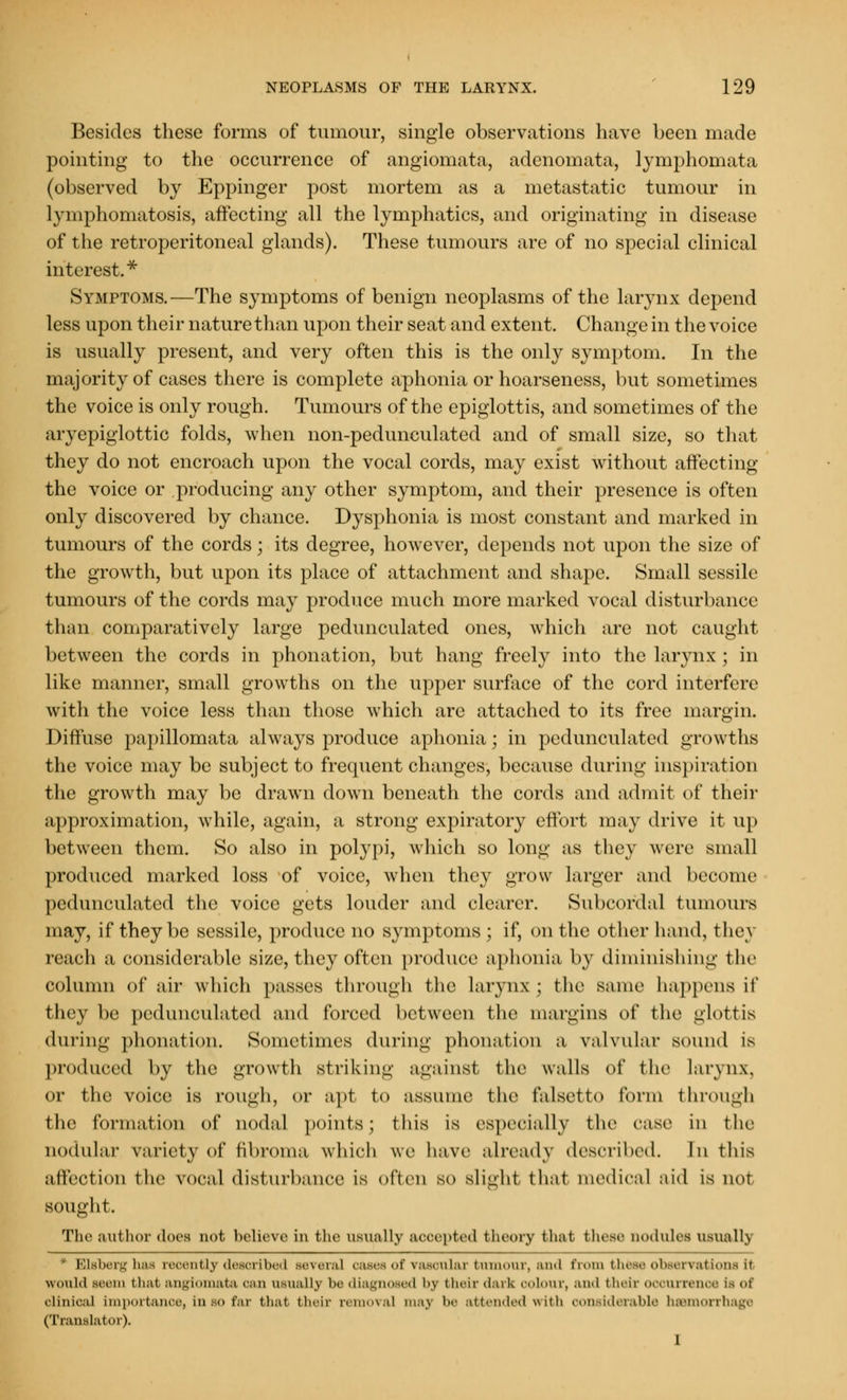 Besides these forms of tumour, single observations have been made pointing to the occurrence of angiomata, adenomata, lymphomata (observed by Eppinger post mortem as a metastatic tumour in lymphomatosis, affecting all the lymphatics, and originating in disease of the retroperitoneal glands). These tumours are of no special clinical interest.* Symptoms.—The symptoms of benign neoplasms of the larynx depend less upon their nature than upon their seat and extent. Change in the voice is usually present, and very often this is the only symptom. In the majority of cases there is complete aphonia or hoarseness, but sometimes the voice is only rough. Tumours of the epiglottis, and sometimes of the aryepiglottic folds, when non-pedunculated and of small size, so that they do not encroach upon the vocal cords, may exist without affecting the voice or producing any other symptom, and their presence is often only discovered by chance. Dysphonia is most constant and marked in tumours of the cords; its degree, however, depends not upon the size of the growth, but upon its place of attachment and shape. Small sessile tumours of the cords may produce much more marked vocal disturbance than comparatively large pedunculated ones, which are not caught between the cords in phonation, but hang freely into the larynx ; in like manner, small growths on the upper surface of the cord interfere with the voice less than those which arc attached to its free margin. Diffuse papillomata always produce aphonia; in pedunculated growths the voice may be subject to frequent changes, because during inspiration the growth may be drawn down beneath the cords and admit of their approximation, while, again, a strong expiratory effort may drive it up between them. So also in polypi, which so long as they were small produced marked loss of voice, when they grow larger and become pedunculated the voice gets louder and clearer. Subcordal tumours may, if they be sessile, produce no symptoms; if, on the other hand, thc\ reach a considerable size, they often produce aphonia by diminishing the column of air which passes through the larynx ; the same happens it' they be pedunculated and forced between the margins of the glottis during phonation. Sometimes during phonation a valvular sound is produced by the growth Btriking against the walls of the larynx. or the voice is rough, or apt to assume the falsetto form through the formation of nodal points; this is especially the case in the nodular variety of fibroma which we have already described. In this affection the vocal disturbance is often so slight that medical aid is not sought. The author does not believe in the usually aooepted theory that bhese nodules usually ' Elsberg has recently described several oases of vasoular tumour, and from bhese observations it would seem that angiomata oan usually be diagnosed i>.v their dark colour, and their occurrence La of clinical importance, Insofar that their removal may be attendedwitb considerable haemorrhage (Translator). 1