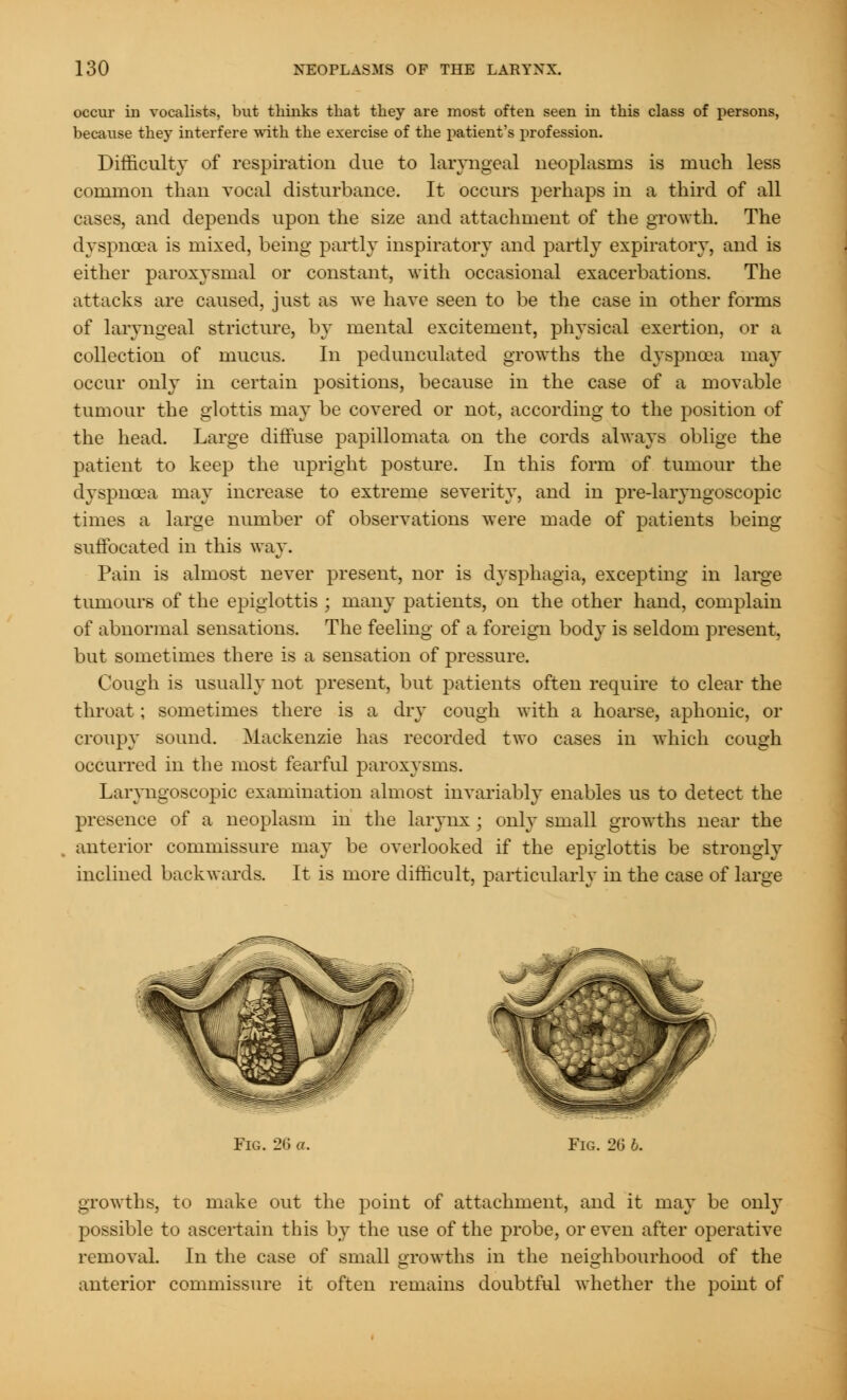 occur in vocalists, but thinks that they are most often seen in this class of persons, because they interfere with the exercise of the patient's profession. Difficulty of respiration due to laryngeal neoplasms is much less common than vocal disturbance. It occurs perhaps in a third of all cases, and depends upon the size and attachment of the growth. The dyspnoea is mixed, being partly inspiratory and partly expiratory, and is either paroxysmal or constant, with occasional exacerbations. The attacks are caused, just as we have seen to be the case in other forms of laryngeal stricture, by mental excitement, physical exertion, or a collection of mucus. In pedunculated growths the dyspnoea may occur only in certain positions, because in the case of a movable tumour the glottis may be covered or not, according to the position of the head. Large diffuse papillomata on the cords always oblige the patient to keep the upright posture. In this form of tumour the dyspnoea may increase to extreme severity, and in pre-laryngoscopic times a large number of observations were made of patients being suffocated in this way. Pain is almost never present, nor is dysphagia, excepting in large tumours of the epiglottis ; many patients, on the other hand, complain of abnormal sensations. The feeling of a foreign body is seldom present, but sometimes there is a sensation of pressure. Cough is usually not present, but patients often require to clear the throat; sometimes there is a dry cough with a hoarse, aphonic, or croupy sound. Mackenzie has recorded two cases in which cough occurred in the most fearful paroxysms. Laryngoscopic examination almost invariably enables us to detect the presence of a neoplasm in the larynx; only small growths near the anterior commissure may be overlooked if the epiglottis be strongly inclined backwards. It is more difficult, particularly in the case of large Fig. 26 a. Fig. 26 b. growths, to make out the point of attachment, and it may be only possible to ascertain this by the use of the probe, or even after operative removal. In the case of small growths in the neighbourhood of the anterior commissure it often remains doubtful whether the point of