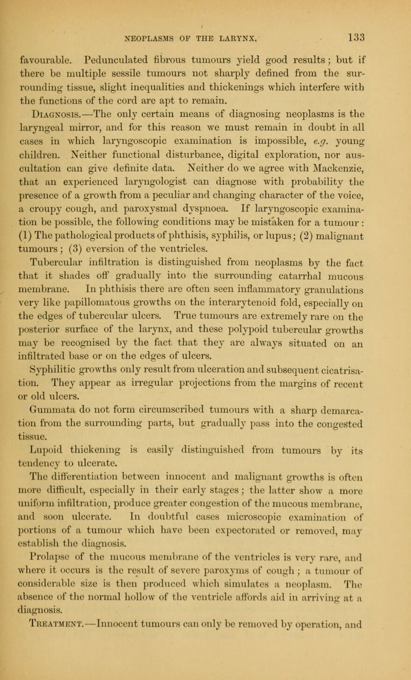favourable. Pedunculated fibrous tumours yield good results; but if there be multiple sessile tumours not sharply defined from the sur- rounding tissue, slight inequalities and thickenings which interfere with the functions of the cord are apt to remain. Diagnosis.—The only certain means of diagnosing neoplasms is the laryngeal mirror, and for this reason we must remain in doubt in all cases in which laryngoscopic examination is impossible, e.g. young children. Neither functional disturbance, digital exploration, nor aus- cultation can give definite data. Neither do we agree with Mackenzie, that an experienced laryngologist can diagnose with probability the presence of a growth from a peculiar and changing character of the voice, a croupy cough, and paroxysmal dyspnoea. If laryngoscopic examina- tion be possible, the following conditions may be mistaken for a tumour : (1) The pathological products of phthisis, syphilis, or lupus; (2) malignant tumours ; (3) eversion of the ventricles. Tubercular infiltration is distinguished from neoplasms by the fact that it shades off gradually into the surrounding catarrhal mucous membrane. In phthisis there are often seen inflammatory granulations very like papillomatous growths on the interarytenoid fold, especially on the edges of tubercular ulcers. True tumours are extremely rare on the posterior surface of the larynx, and these polypoid tubercular growths may be recognised by the fact that they are always situated on an infiltrated base or on the edges of ulcers. Syphilitic growths only result from ulceration and subsequent cicatrisa- tion. They appear as irregular projections from the margins of recent or old ulcers. Gummata do not form circumscribed tumours with a sharp demarca- tion from the surrounding parts, but gradually pass into the congested tissue. Lupoid thickening is easily distinguished from tumours by its tendency to ulcerate. The differentiation between innocent and malignant growths is often more difficult, especially in their early stages; the latter show a more uniform infiltration, produce greater congestion of the mucous membrane, and soon ulcerate. In doubtful cases microscopic examination of portions of a tumour which have been expectorated or removed, may establish t he diagnosis. Prolapse of the mucous membrane of the ventricles is very rare, and where it occurs is the result of severe paroxyms of cough ; a tumour of considerable size is then produced which simulates a neoplasm. The absence of the normal hollow of the ventricle affords aid in arriving at a diagnosis. Treatment.—Innocent tumours can only W removed by operation, and