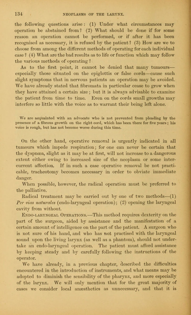 the following questions arise : (1) Under what circumstances may operation be abstained from? (2) What should be done if for some reason an operation cannot be performed, or if after it has been recognised as necessary, it is refused by the patient 1 (3) How are we to choose from among the different methods of operating for each individual case 1 (4) What are the bad results as to life or function which may follow the various methods of operating ? As to the first point, it cannot be denied that many tumours— especially those situated on the epiglottis or false cords—cause such slight symptoms that in nervous patients an operation may be avoided. We have already stated that fibromata in particular cease to grow when they have attained a certain size ; but it is always advisable to examine the patient from time to time. Even on the cords small growths may interfere so little with the voice as to warrant their beino- left alone. We are acquainted with an advocate who is not prevented from pleading by the presence of a fibrous growth on the right cord, which has been there for five years ; his voice is rough, but has not become worse during this time. On the other hand, operative removal is urgently indicated in all tumours which impede respiration; for one can never be certain that the dyspnoea, slight as it may be at first, will not increase to a dangerous extent either owing to increased size of the neoplasm or some inter- current affection. If in such a case operative removal be not practi- cable, tracheotomy becomes necessary in order to obviate immediate danger. When possible, however, the radical operation must be preferred to the palliative. Radical treatment may be carried out by one of two methods—(1) Per vias naturales (endo-laryngeal operation); (2) opening the laryngeal cavity from without, Endo-laryngeal Operations.—This method requires dexterity on the part of the surgeon, aided by assistance and the manifestation of a certain amount of intelligence on the part of the patient. A surgeon who is not sure of his hand, and who has not practised with the laryngeal sound upon the living larynx (as well as a phantom), should not under- take an endo-laryugeal operation. The patient must afford assistance by keeping steady and by carefully following the instructions of the operator. We have already, in a previous chapter, described the difficulties encountered in the introduction of instruments, and what means may be adopted to diminish the sensibility of the pharynx, and more especially of the larynx. We will only mention that for the great majority of cases we consider local anaesthetics as unnecessary, and that it is