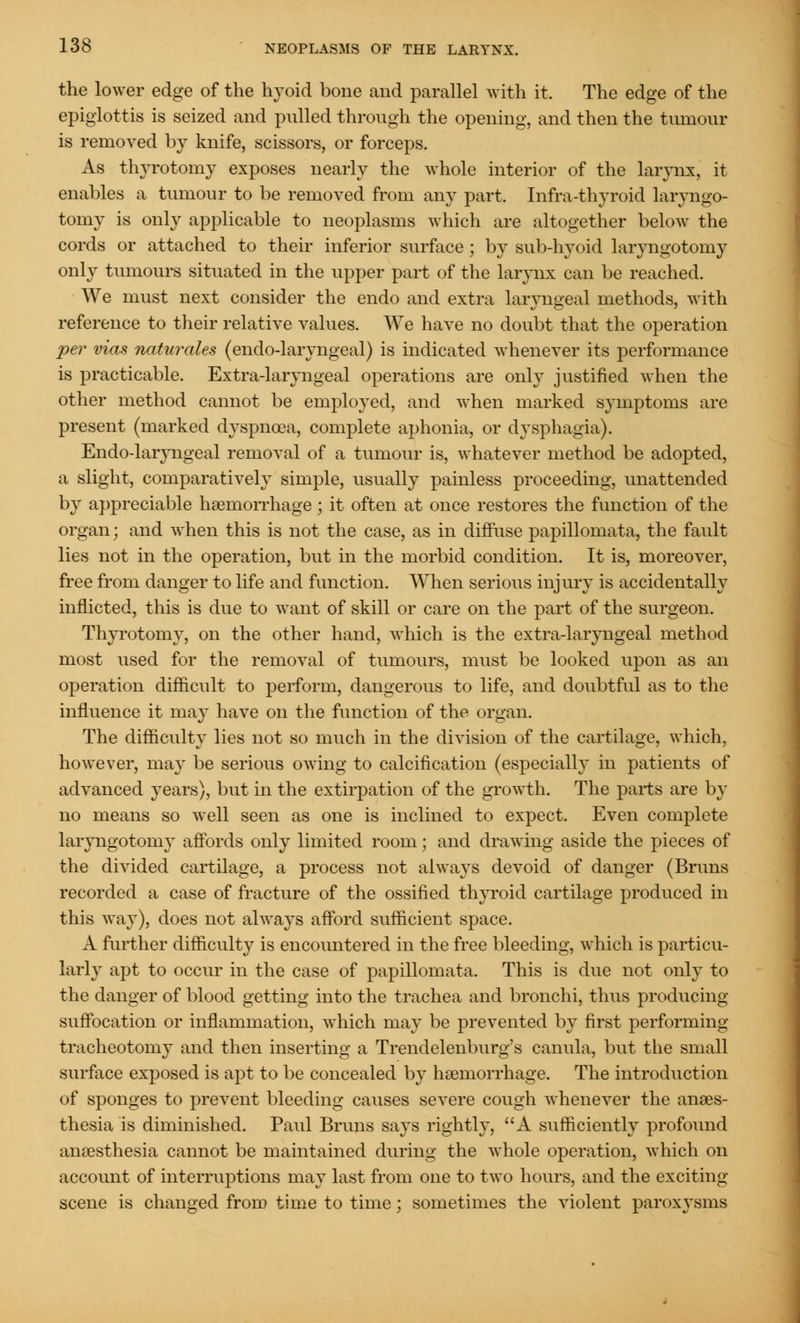 the lower edge of the hyoid bone and parallel with it. The edge of the epiglottis is seized and pulled through the opening, and then the tumour is removed by knife, scissors, or forceps. As thyrotomy exposes nearly the whole interior of the larynx, it enables a tumour to be removed from any part. Infra-thyroid laryngo- tomy is only applicable to neoplasms which are altogether below the cords or attached to their inferior surface; by sub-hyoid laryngotomy only tumours situated in the upper part of the larynx can be reached. We must next consider the endo and extra laryngeal methods, with reference to their relative values. We have no doubt that the operation per vias naturales (endo-laryngeal) is indicated whenever its performance is practicable. Extra-laryngeal operations are only justified when the other method cannot be employed, and when marked symptoms are present (marked dyspnoea, complete aphonia, or dysphagia). Endo-laryngeal removal of a tumour is, whatever method be adopted, a slight, comparatively simple, usually painless proceeding, unattended by appreciable haemorrhage; it often at once restores the function of the organ; and when this is not the case, as in diffuse papillomata, the fault lies not in the operation, but in the morbid condition. It is, moreover, free from danger to life and function. When serious injury is accidentally inflicted, this is due to want of skill or care on the part of the surgeon. Thyrotomy, on the other hand, which is the extra-laryngeal method most used for the removal of tumours, must be looked upon as an operation difficult to perform, dangerous to life, and doubtful as to the influence it may have on the function of the organ. The difficulty lies not so much in the division of the cartilage, which, however, may be serious owing to calcification (especially in patients of advanced years), but in the extirpation of the growth. The parts are by no means so well seen as one is inclined to expect. Even complete laryngotoniy affords only limited room; and drawing aside the pieces of the divided cartilage, a process not always devoid of danger (Bruns recorded a case of fracture of the ossified thyroid cartilage produced in this way), does not always afford sufficient space. A further difficulty is encountered in the free bleeding, which is particu- larly apt to occur in the case of papillomata. This is due not only to the danger of blood getting into the trachea and bronchi, thus producing suffocation or inflammation, which may be prevented by first performing tracheotomy and then inserting a Trendelenburg's canula, but the small surface exposed is apt to be concealed by haemorrhage. The introduction of sponges to prevent bleeding causes severe cough whenever the anaes- thesia is diminished. Paul Bruns says rightly, A sufficiently profound anaesthesia cannot be maintained during the whole operation, which on account of interruptions may last from one to two hours, and the exciting- scene is changed from time to time; sometimes the violent paroxysms
