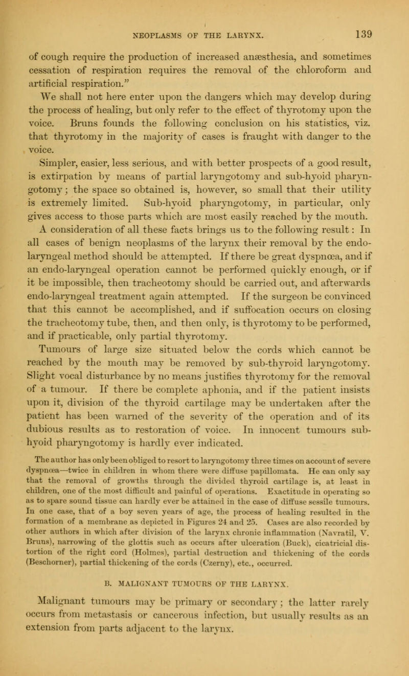 of cough require the production of increased anaesthesia, and sometimes -ition of respiration requires the removal of the chloroform and artificial respiration. We .shall not here enter upon the dangers which may develop during the process of healing, but only refer to the effect of thyrotomy upon the voice. Brims founds the following conclusion on hie statistics, viz. that thyrotomy in the majority of cases is fraught with danger to the voice. Simpler, easier, less serious, and with better prospects of a good result, is extirpation by means of partial laryngotomy and sub-hyoid pharyn- gotomy j the space so obtained is, however, so small that their utility is extremely limited. Sub-hyoid pharyngotomy, in particular, only gives access to those parts which are most easily reached by the mouth. A consideration of all these facts brings us to the following result: In all cases of benign neoplasms of the larynx their removal by the endo- laryngeal method should be attempted. If there be great dyspnoea, and if an endo-laryngeal operation cannot be performed quickly enough, or if it be impossible, then tracheotomy should be carried out, and afterwards endo-laryngeal treatment again attempted. If the Burgeon be c< mvinced that this cannot be accomplished, and if suffocation occurs on closing the tracheotomy tube, then, and then only, is thyrotomy to be performed, and if practicable, only partial thyrotomy. Tumours of large size situated below the cords which cannot be reached by the mouth may be removed by sub-thyroid laryngotomy. Slight vocal disturbance by no means justifies thyrotomy for the removal of a tumour. If there be complete aphonia, and if the patient insists upon it, division of the thyroid cartilage may be undertaken after the patient has been warned of the severity of the operation and of its dubious results as to restoration of voice. In innocent tumours sub- hyoid pharyngotomy is hardly ever indicated. The author has only been obliged to resort to laryngotomy three times on account of severe dyspnoea—twice in children in whom there were diffuse papillomata. He can only Bay that the removal of growths through the divided thyroid cartilage is. at least in children, one of the most difficult and painful of operations. Exactitude in operating so as to spare sound tissue can hardly ever be attained in the case of diffuse sessile tumours. In one case, that of a boy seven years of age, the process of healing resulted in the formation of a membrane as depicted u 2i and 25. Gases are also recorded by other authors in which after division of the larynx chronic inflammation (Navratil, V. Brans), narrowing of the glottis such as ocean after ulceration (Back), cicatricial <lis- tortion of the right cord (Holmes), partial destruction and thickening of the oords (Beschorner), partial thickening of the cords [('/erny), etc., occurred. B, MALIGNANT TUMOURS OP NIK LABYNX. Malignant tumours may be primary or secondary; the latter rarely occurs from metastasis or cancerous infection, but usually results as an extension from parts adjacent to the larynx.
