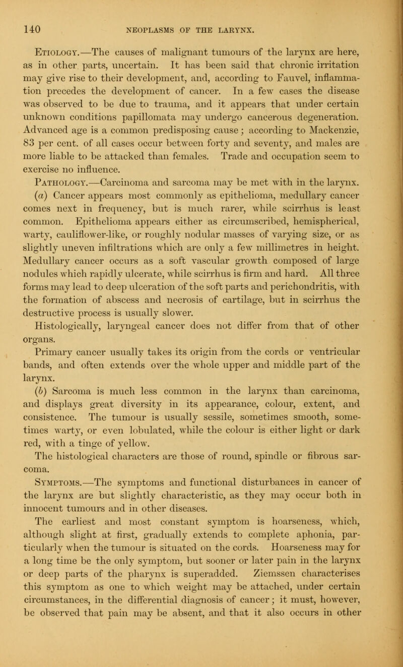 Etiology.—The causes of malignant tumours of the larynx are here, as in other parts, uncertain. It has been said that chronic irritation may give rise to their development, and, according to Fauvel, inflamma- tion precedes the development of cancer. In a few cases the disease was observed to be due to trauma, and it appears that under certain unknown conditions papillomata may undergo cancerous degeneration. Advanced age is a common predisposing cause; according to Mackenzie, 83 per cent, of all cases occur between forty and seventy, and males are more liable to be attacked than females. Trade and occupation seem to exercise no influence. Pathology.—Carcinoma and sarcoma may be met with in the larynx. (a) Cancer appears most commonly as epithelioma, medullary cancer comes next in frequency, but is much rarer, while scirrhus is least common. Epithelioma appears either as circumscribed, hemispherical, warty, cauliflower-like, or roughly nodular masses of varying size, or as slightly uneven infiltrations which are only a few millimetres in height. Medullary cancer occurs as a soft vascular growth composed of large nodules which rapidly ulcerate, while scirrhus is firm and hard. All three forms may lead to deep ulceration of the soft parts and perichondritis, with the formation of abscess and necrosis of cartilage, but in scirrhus the destructive process is usually slower. Histologically, laiwngeal cancer does not differ from that of other organs. Primary cancer usually takes its origin from the cords or ventricular bands, and often extends over the whole upper and middle part of the larynx. (b) Sarcoma is much less common in the larynx than carcinoma, and displays great diversity in its appearance, colour, extent, and consistence. The tumour is usually sessile, sometimes smooth, some- times warty, or even lobulated, while the colour is either light or dark red, with a tinge of yellow. The histological characters are those of round, spindle or fibrous sar- coma. Symptoms.—The symptoms and functional disturbances in cancer of the larynx are but slightly characteristic, as they may occur both in innocent tumours and in other diseases. The earliest and most constant symptom is hoarseness, which, although slight at first, gradually extends to complete aphonia, par- ticularly when the tumour is situated on the cords. Hoarseness may for a long time be the only symptom, but sooner or later pain in the larynx or deep parts of the pharynx is superadded. Ziemssen characterises this symptom as one to which weight may be attached, under certain circumstances, in the differential diagnosis of cancer; it must, however, be observed that pain may be absent, and that it also occurs in other