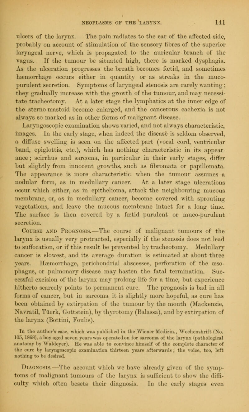 ulcers of the larynx. The pain radiates to the ear of the affected side, probably on account of stimulation of the sensory fibres of the superior laryngeal nerve, which is propagated to the auricular branch of the vagus. If the tumour be situated high, there is marked dysphagia. As the ulceration progresses the breath becomes foetid, and sometimes haemorrhage occurs either in quantity or as streaks in the muco- purulent secretion. Symptoms of laryngeal stenosis are rarely wanting; they gradually increase with the growth of the tumour, and may necessi- tate tracheotomy. At a later stage the lymphatics at the inner edge of the stemo-mastoid become enlarged, and the cancerous cachexia is not always so marked as in other forms of malignant disease. Laryngoscopic examination shows varied, and not always characteristic, images. In the early stage, when indeed the disease is seldom observed, a diffuse swelling is seen on the affected part (vocal cord, ventricular band, epiglottis, etc.), which has nothing characteristic in its appear- ance; scirrhus and sarcoma, in particular in their early stages, differ but slightly from innocent growths, such as fibromata or papillomata. The appearance is more characteristic when the tumour assumes a nodular form, as in medullary cancer. At a later stage ulcerations occur which either, as in epithelioma, attack the neighbouring mucous membrane, or, as in medullary cancer, become covered with sprouting vegetations, and leave the mucous membrane intact for a long time. The surface is then covered by a foetid purulent or muco-purulent secretion. Course and Prognosis.—The course of malignant tumours of the larynx is usually very protracted, especially if the stenosis does not lead to suffocation, or if this result be prevented by tracheotomy. Medullary cancer is slowest, and its average duration is estimated at about three years. Haemorrhage, perichondria! abscesses, perforation of the oeso- phagus, or pulmonary disease may hasten the fatal termination. Suc- cessful excision of the larynx may prolong life for a time, but experience hitherto scarcely points to permanent cure. The prognosis is bad in all tonus of cancer, but in sarcoma it is slightly more hopeful, as cure has been obtained by extirpation of the tumour by the mouth (Mackenzie, Navratil, Tiierk, Gottstein), bythyrotomy (Balassa), and by extirpation of the larynx (Bottini, Foulis). In the author's case, which was published in the Wiener Bfedizin., WochenshrifJ 105,1868), a hoy aged seven yean was operatedon for Barooma of the laryru (pathologica] anatomy by Waldeyer). He was able to oonvince himself of the complete character of the cure by laryngoscopic examination thirteen yean afterwards; the voice, too. left nothing to be desired. Diagnosis. -The account which we have already given of the symp- toms of malignant tumours of the larynx is sufficient to show the diffi- culty which often besets their diagnosis, In the early stages even