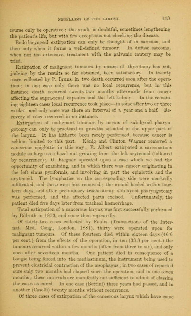 course only be operative : the result is doubtful, sometimes lengthening the patient's life, but with few exceptions not checking the disease. Endo-laryngeal extirpation can only be thought of in sarcoma, and then onlv when it forms a well-defined tumour. In diffuse sarcoma, when not too extensive, treatment with the galvanic cautery may be tried. Extirpation of malignant tumours by means of thyrotomy has not. judging by the results so far obtained, been satisfactory. In twenty cases collected by P. Bruns, in two death occurred soon after the opera- tion : in one case only there was no local recurrence, but in this instance death occurred twenty-two months afterwards from cancer affecting the supra-renal capsules and the left kidney. In the remain- ing eighteen cases local recurrence took place—in soine after two or three weeks—and only once was there an interval of a year and a half. Re- covery of voice occurred in no instance. Extirpation of malignant tumours by means of sub-hyoid pharyn- gotomy can only be practised in growths situated in the upper part of the larynx. It has hitherto been rarely performed, because earn seldom limited to this part. Konig and Clinton Wagner removed a cancerous epiglottis in this way: E. Albert extirpated a sarcomatous nodule as large - a hazel nut growing from the left arytenoid (followed ecurrence); O. Riegner operated upon a case which we had the opportunity of examining, and in which there was cancer originating in the left sinus pyriformis, and involving in part the epiglottis and the arytenoid. The lymphatics on the corresponding side were markedly infiltrated, and tl. removed ; the wound healed within four- teen days, and after preliminary tracheotomy sub-hyoid pharvngotomy - performed, and the affected parts excised. Unfortunately, the patient died five days later from tracheal haemorrhage. :al extirpation of a cancerous larynx .ily performed by Billroth u  :id since then repeatedly. Of thirty-two cases collected by Foulis (Transactions of the Inter- mit. Mai. Cong., London. 1£S1), thirty were operated upon for malignant tumours. Of these fourteen died within sixteen d per cent.) from the effects of the operation, in ten (333 per cent tuinours recurred within a few months (often froin three t< . only once after seventeen months. One patient died in conseqi: bou_ _ I into the mediastinum, the instnmien: _ -ed to prevent cicatricial contraction of the oesophagus: intv, - - I cure only two mouths had elapsed since the oper monl .is are manifestly not sufficient to admit the ured. In one case (Bottini) three years had od in another (Caselli) twenty months without recurrence. Of th uses of extirpation of the cancerous larynx whi inie
