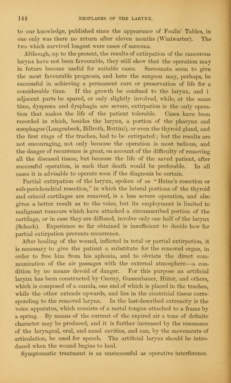 to our knowledge, published since the appearance of Foulis' Tables, in one only was there no return after eleven months (Winiwarter). The two which survived longest were cases of sarcoma. Although, up to the present, the results of extirpation of the cancerous larynx have not been favourable, they still show that the operation may in future become useful for suitable cases. Sarcomata seem to give the most favourable prognosis, and here the surgeon may, perhaps, be successful in achieving a permanent cure or preservation of life for a considerable time. If the growth be confined to the larynx, and i adjacent parts be spared, or only slightly involved, while, at the same time, dyspnoea and dysphagia are severe, extirpation is the only opera- tion that makes the life of the patient tolerable. Cases have been recorded in which, besides the larynx, a portion of the pharynx and oesophagus (Langenbeck, Billroth, Bottini), or even the thyroid gland, and the first rings of the trachea, had to be extirpated : but the results are not encouraging, not only because the operation is most tedious, and the danger of recurrence is great, on account of the difficulty of removing all the diseased tissue, but because the life of the saved patient, after successful operation, is such that death would be preferable. In all cases it is advisable to operate soon if the diagnosis be certain. Partial extirpation of the larynx, spoken of as '; Heine's resection or sub-perichondrial resection, in which the lateral portions of the thyroid and cricoid cartilages are removed, is a less severe operation, and also gives a better result as to the voice, but its employment is limited to malignant tumours which have attacked a circumscribed portion of the cartilage, or in case they are diffused, involve only one half of the larynx (Schech). Experience so far obtained is insufficient to decide how far partial extirpation prevents recurrence. After healing of the wound, inflicted in total or partial extirpation, it is necessary to give the patient a substitute for the removed organ, in order to free him from his aphonia, and to obviate the direct com- munication of the air passages with the external atmosphere—a con- dition by no means devoid of danger. For this purpose an artificial larynx has been constructed by Czerny, Gussenbauer, Hiiter, and others, which is composed of a canula, one end of which is placed in the trachea, while the other extends upwards, and lies in the cicatricial tissue corre- sponding to the removed larynx. In the last-described extremity is the voice apparatus, which consists of a metal tongue attached to a frame by a spring. By means of the current of the expired air a tone of definite character may be produced, and it is further increased by the resonance of the laryngeal, oral, and nasal cavities, and can. by the movements of articulation, be used for speech. The artificial larynx should be intro- duced when the wound begins to heal. Symptomatic treatment is as unsuccessful as operative interference.