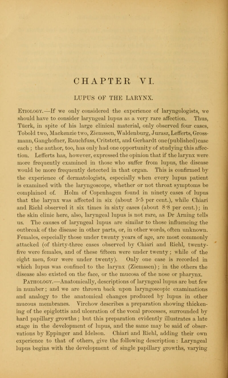 LUPUS OF THE LARYNX. Etiology.—If we only considered the experience of laryngologists, we should have to consider laryngeal lupus as a very rare affection. Thus, Tiierk, in spite of his large clinical material, only observed four cases, Tobold two, Mackenzie two, Ziemssen, Waldenburg, Jurasz,Lefferts, Gross- ma nn, Ganghofner, Rauchfuss, Critstett, and Gerhardt one (published) case each ; the author, too, has only had one opportunity of studying this affec- tion. Lefferts has, however, expressed the opinion that if the larynx were more frequently examined in those who suffer from lupus, the disease would be more frequently detected in that organ. This is confirmed by the experience of dermatologists, especially when every lupus patient is examined with the laryngoscope, whether or not throat symptoms be complained of. Holm of Copenhagen found in ninety cases of lupus that the larynx was affected in six (about 5'5 per cent.), while Chiari and Riehl observed it six times in sixty cases (about 8'8 per cent.); in the skin clinic here, also, laryngeal lupus is not rare, as Dr Aming tells us. The causes of lar}mgeal lupus are similar to those influencing the outbreak of the disease in other parts, or, in other words, often unknown. Females, especially those under twenty years of age, are most commonly attacked (of thirty-three cases observed by Chiari and Riehl, twenty- five were females, and of these fifteen were under twenty; while of the eight men, four were under twenty). Only one case is recorded in which lupus was confined to the larynx (Ziemssen); in the others the disease also existed on the face, or the mucosa of the nose or pharynx. Pathology.—Anatomically, descriptions of laryngeal lupus are but few in number ; and we are thrown back upon laryngoscopic examinations and analogy to the anatomical changes produced by lupus in other mucous membranes. Virchow describes a preparation showing thicken- ing of the epiglottis and ulceration of the vocal processes, surrounded by hard papillary growths; but this preparation evidently illustrates a late stage in the development of lupus, and the same may be said of obser- vations by Eppinger and Idelson. Chiari and Riehl, adding their own experience to that of others, give the following description : Laryngeal lupus begins with the development of single papillary growths, varying