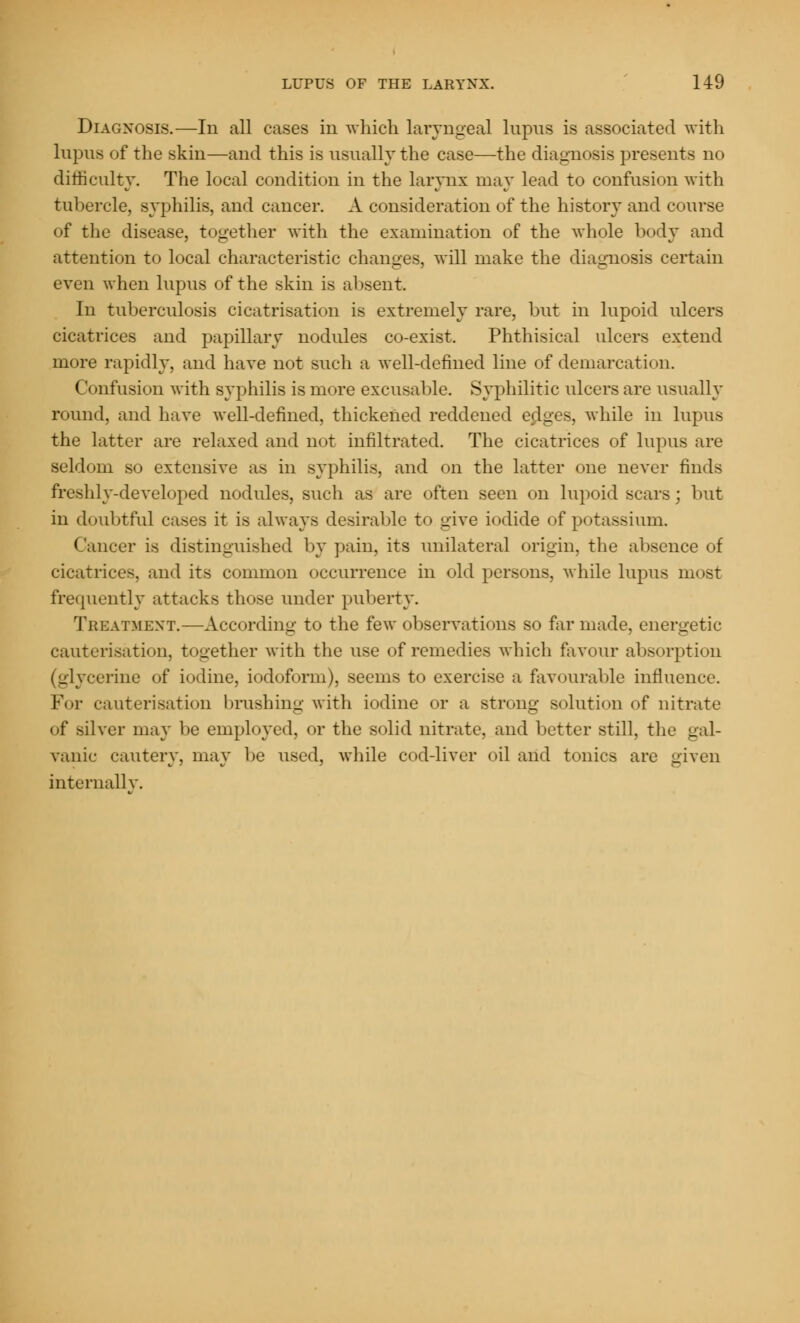 Diagnosis.—In all cases in which laryngeal lupus is associated with lupus of the skin—and this is usually the case—the diagnosis presents no difficulty. The local condition in the larynx may lead to confusion with tubercle, syphilis, and cancer. A consideration of the history and course of the disease, together with the examination of the whole body and attention to local characteristic changes, will make the diagnosis certain even when lupus of the skin is absent. In tuberculosis cicatrisation is extremely rare, but in lupoid ulcers cicatrices and papillary nodules co-exist. Phthisical ulcers extend more rapidly, and have not such a well-defined line of demarcation. Confusion with syphilis is more excusable. Syphilitic ulcers are usually round, and have well-defined, thickened reddened edges, while in lupus the latter are relaxed and not infiltrated. The cicatrices of lupus are seldom so extensive as in syphilis, and on the latter one never finds freshly-developed nodules, such as are often seen on lupoid scars ; but in doubtful cases it is always desirable to give iodide of potassium. (lancer is distinguished by pain, its unilateral origin, the absence of cicatrices, and its common occurrence in old persons, while lupus most frequently attacks those under puberty. Treatment.—According to the few observations so far made, energetic cauterisation, together with the use of remedies which favour absorption (glycerine of iodine, iodoform), seems to exercise a favourable influence. For cauterisation brushing with iodine or a strong solution of nitrate of silver may be employed, or the solid nitrate, and better still, the gal- vanic cautery, may be used, while cod-liver oil and tonics are given internally.