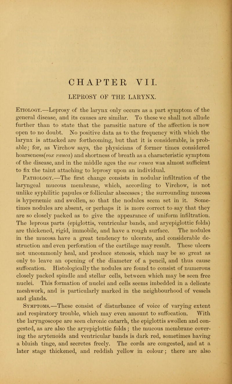 CHAPTER VII. LEPROSY OF THE LARYNX. Etiology.—Leprosy of the larynx only occurs as a part symptom of the general disease, and its causes are similar. To these we shall not allude further than to state that the parasitic nature of the affection is now open to no doubt. No positive data as to the frequency with which the larynx is attacked are forthcoming, but that it is considerable, is prob- able; for, as Virchow says, the physicians of former times considered hoarseness(vo.z rauca) and shortness of breath as a characteristic symptom of the disease, and in the middle ages the vox rauca was almost sufficient to fix the taint attaching to leprosy upon an individual. Pathology.—The first change consists in nodular infiltration of the laryngeal mucous membrane, which, according to Virchow, is not unlike syphilitic papules or follicular abscesses ; the surrounding mucosa is hypersernic and swollen, so that the nodules seem set in it. Some- times nodules are absent, or perhaps it is more correct to say that they are so closely packed as to give the appearance of uniform infiltration. The leprous parts (epiglottis, ventricular bands, and aryepiglottic folds) are thickened, rigid, immobile, and have a rough surface. The nodules in the mucosa have a great tendency to ulcerate, and considerable de- struction and even perforation of the cartilage may result. These ulcers not uncommonly heal, and produce stenosis, which may be so great as only to leave an opening of the diameter of a pencil, and thus cause suffocation. Histologically the nodules are found to consist of numerous closely packed spindle and stellar cells, between which may be seen free nuclei. This formation of nuclei and cells seems imbedded in a delicate meshwork, and is particularly marked in the neighbourhood of vessels and glands. Symptoms.—These consist of disturbance of voice of varying extent and respiratory trouble, which may even amount to suffocation. With the laryngoscope are seen chronic catarrh, the epiglottis swollen and con- gested, as are also the aryepiglottic folds; the mucous membrane cover- ing the arytenoids and ventricular bands is dark red, sometimes having a bluish tinge, and secretes freely. The cords are congested, and at a later stage thickened, and reddish yellow in colour ; there are also