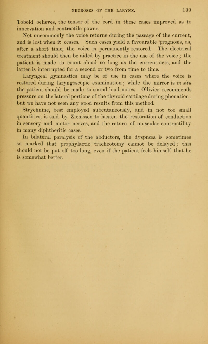 Tobold believes, the tensor of the cord in these cases improved as to innervation and contractile power. Not uncommonly the voice returns during the passage of the current, and is lost when it ceases. Such cases yield a favourable prognosis, as, after a short time, the voice is permanently restored. The electrical treatment should then be aided by practice in the use of the voice; the patient is made to count aloud so long as the current acts, and the latter is interrupted for a second or two from time to time. Laryngeal gymnastics may be of use in cases where the voice is restored during laryngoscopic examination; while the mirror is in situ the patient should be made to sound loud notes. Ollivier recommends pressure on the lateral portions of the thyroid cartilage during phonation ; but we have not seen any good results from this method. Strychnine, best employed subeutaneousl}', and in not too small quantities, is said by Ziemssen to hasten the restoration of conduction in sensory and motor nerves, and the return of muscular contractility in many diphtheritic cases. In bilateral paralysis of the abductors, the dyspnoea is sometimes so marked that prophylactic tracheotomy cannot be delayed; this should not be put off too long, even if the patient feels himself that he is somewhat better.