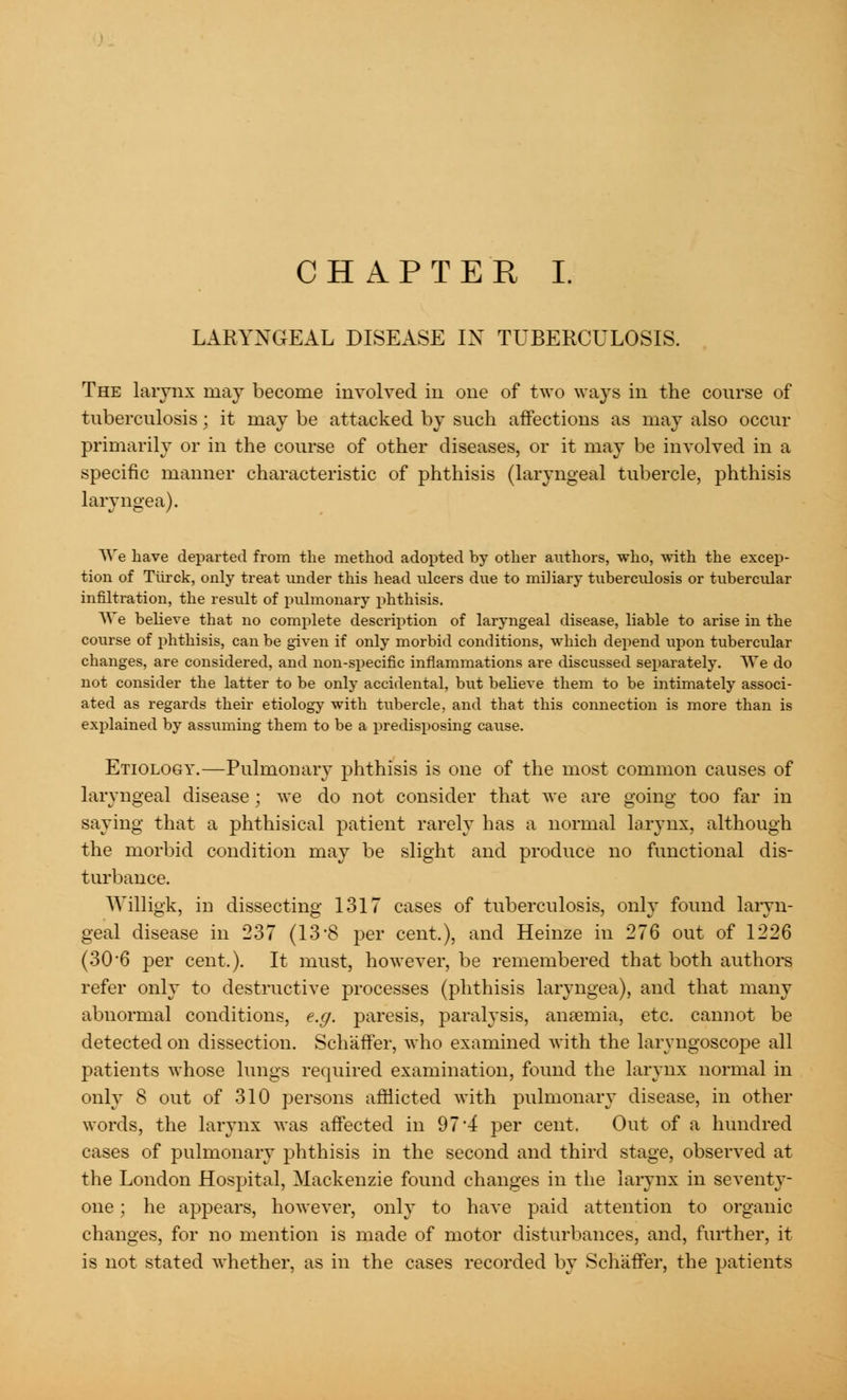 LARYNGEAL DISEASE IN TUBERCULOSIS. The larynx niay become involved in one of two ways in the course of tuberculosis; it may be attacked by such affections as may also occur primarily or in the course of other diseases, or it may be involved in a specific manner characteristic of phthisis (laryngeal tubercle, phthisis laryngea). We have departed from the method adopted by other authors, who, with the excep- tion of Tiirck, only treat under this head xilcers due to miliary tuberculosis or tubercular infiltration, the result of pulmonary phthisis. We believe that no complete description of laryngeal disease, liable to arise in the course of phthisis, can be given if only morbid conditions, which depend upon tubercular changes, are considered, and non-specific inflammations are discussed separately. We do not consider the latter to be only accidental, but believe them to be intimately associ- ated as regards their etiology with tubercle, and that this connection is more than is explained by assuming them to be a predisposing cause. Etiology.—Pulmonary phthisis is one of the most common causes of laryngeal disease; we do not consider that we are going too far in saying that a phthisical patient rarely has a normal larynx, although the morbid condition may be slight and produce no functional dis- turbance. Willigk, in dissecting 1317 cases of tuberculosis, only found laryn- geal disease in 237 (138 per cent.), and Heinze in 276 out of 1226 (30'6 per cent.). It must, however, be remembered that both authors refer only to destructive processes (phthisis laryngea), and that many abnormal conditions, e.g. paresis, paralysis, anaemia, etc. cannot be detected on dissection. Schaffer, who examined with the laryngoscope all patients whose lungs required examination, found the larynx normal in only 8 out of 310 persons afflicted with pulmonary disease, in other words, the larynx was affected in 97*4 per cent. Out of a hundred cases of pulmonary phthisis in the second and third stage, observed at the London Hospital, Mackenzie found changes in the larynx in seventy- one ; he appears, however, only to have paid attention to organic changes, for no mention is made of motor disturbances, and, further, it is not stated whether, as in the cases recorded by Schaffer, the patients
