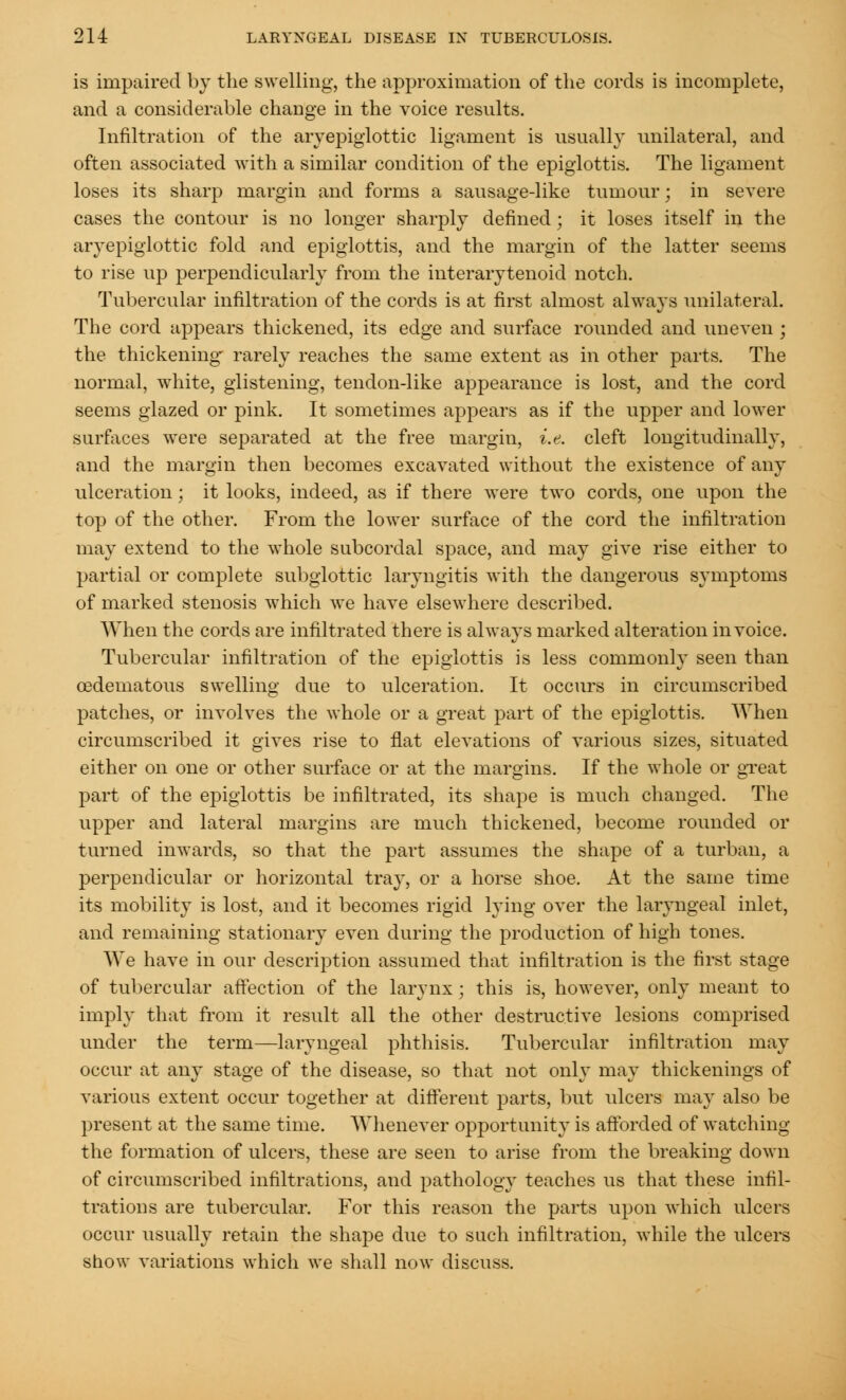 is impaired by the swelling, the approximation of the cords is incomplete, and a considerable change in the voice results. Infiltration of the arvepiglottic ligament is usually unilateral, and often associated with a similar condition of the epiglottis. The ligament loses its sharp margin and forms a sausage-like tumour; in severe cases the contour is no longer sharply defined; it loses itself in the arvepiglottic fold and epiglottis, and the margin of the latter seems to rise up perpendicularly from the interarytenoid notch. Tubercular infiltration of the cords is at first almost always unilateral. The cord appears thickened, its edge and surface rounded and uneven ; the thickening' rarely reaches the same extent as in other parts. The normal, white, glistening, tendon-like appearance is lost, and the cord seems glazed or pink. It sometimes appears as if the upper and lower surfaces were separated at the free margin, i.e. cleft longitudinally, and the margin then becomes excavated without the existence of any ulceration; it looks, indeed, as if there were two cords, one upon the top of the other. From the lower surface of the cord the infiltration may extend to the whole subcordal space, and may give rise either to partial or complete subglottic laryngitis with the dangerous symptoms of marked stenosis which we have elsewhere described. When the cords are infiltrated there is always marked alteration invoice. Tubercular infiltration of the epiglottis is less commonly seen than cedematous swelling due to ulceration. It occurs in circumscribed patches, or involves the whole or a great part of the epiglottis. When circumscribed it gives rise to flat elevations of various sizes, situated either on one or other surface or at the margins. If the whole or great part of the epiglottis be infiltrated, its shape is much changed. The upper and lateral margins are much thickened, become rounded or turned inwards, so that the part assumes the shape of a turban, a perpendicular or horizontal tra}T, or a horse shoe. At the same time its mobility is lost, and it becomes rigid lying over the laryngeal inlet, and remaining stationary even during the production of high tones. We have in our description assumed that infiltration is the first stage of tubercular affection of the larynx ; this is, however, only meant to imply that from it result all the other destructive lesions comprised under the term—laryngeal phthisis. Tubercular infiltration may occur at any stage of the disease, so that not only may thickenings of various extent occur together at different parts, but ulcers may also be present at the same time. Whenever opportunity is afforded of watching the formation of ulcers, these are seen to arise from the breaking down of circumscribed infiltrations, and pathology teaches us that these infil- trations are tubercular. For this reason the parts upon which ulcers occur usually retain the shape due to such infiltration, while the ulcers show variations which we shall now discuss.