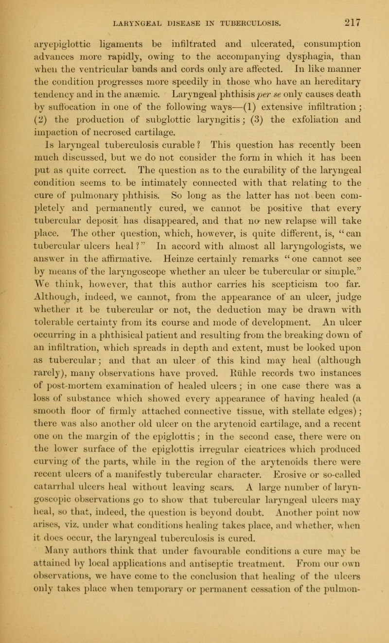 aryepiglottic ligaments be infiltrated and ulcerated, consumption advances more rapidly, owing to the accompanying dysphagia, than when the ventricular bands and cords only are affected. In like manner the condition progresses more speedily in those who have an hereditary tendency and in the anaemic. Laryngeal phthisis per se only causes death by suffocation in one of the following ways—(1) extensive infiltration; (2) the production of subglottic laryngitis; (3) the exfoliation and impaction of necrosed cartilage. Is laryngeal tuberculosis curable ? This question has recently been much discussed, but we do not consider the form in which it has been put as quite correct. The question as to the curability of the laryngeal condition seems to be intimately connected with that relating to the cure of pulmonary phthisis. So long as the latter has not been com- pletely and permanently cured, we cannot be positive that every tubercular deposit has disappeared, and that no new relapse will take place. The other question, which, however, is quite different, is, can tubercular ulcers heal ? In accord with almost all laryngologists, we answer in the affirmative. Heinze certainly remarks one cannot see by means of the laryngoscope whether an ulcer be tubercular or simple. We think, however, that this author carries his scepticism too far. Although, indeed, we cannot, from the appearance of an ulcer, judge whether it be tubercular or not, the deduction may be drawn with tolerable certainty from its course and mode of development. An ulcer occurring in a phthisical patient and resulting from the breaking down of an infiltration, which spreads in depth and extent, must be looked upon as tubercular; and that an ulcer of this kind may heal (although rarely), many observations have proved. Ruhle records two instances of post-mortem examination of healed ulcers; in one case there was a loss of substance which showed every appearance of having healed (a smooth floor of firmly attached connective tissue, with stellate edges) ; there was also another old ulcer on the arytenoid cartilage, and a recent one on the margin of the epiglottis; in the second case, there were on the lower surface of the epiglottis irregular cicatrices which produced curving of the parts, while in the region of the arytenoids there were recent ulcers of a manifestly tubercular character. Erosive or SO-oalled catarrhal ulcers heal without leaving Bears. A Large number of laryn- goscopy observations go to show that tubercular laryngeal ulcers may lieal, so that, indeed, the question is beyond doubt. Another point now arises, viz. under w hat eondit inns healing takes place, and w hether. w hen it does occur, the laryngeal tuberculosis is cured. Man\ authors think that under favourable conditions a cure may be attained l>\ local applications and antiseptic treatment. From our own observations, we have come to the conclusion that healing of the ulcers only takes place when temporary or permanent cessation of the pulmon-
