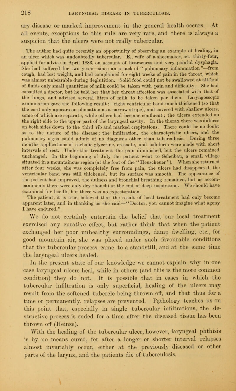 ary disease or marked improvement in the general health occurs. At all events, exceptions to this rule are very rare, and there is always a suspicion that the ulcers were not really tubercular. The author had quite recently an opportunity of observing an example of healing, in an ulcer which was undoubtedly tubercular. E., wife of a shoemaker, set. thirty-four, applied for advice in April 1883, on account of hoarseness and very painful dysphagia. She had suffered for two years—since an attack of pulmonary inflammation—from cough, had lost weight, and had complained for eight weeks of pain in the throat, which was almost unbearable during deglutition. Solid food could not be swallowed at all,'and of fluids only small quantities of milk could be taken with pain and difficulty. She had consulted a doctor, but he told her that her throat affection was associated with that of the lungs, and advised several litres of milk to be taken per diem. Laryngoscopic examination gave the following result:—right ventricular band much thickened (so that the cord only appears on phonation as a narrow stripe), and covered with shallow ulcers, some of which are separate, while others had become confluent; the ulcers extended on the right side to the upper part of the laryngeal cavity. In the thorax there was dulness on both sides down to the third rib and marked crepitations. There could be no doubt as to the nature of the disease; the infiltration, the characteristic ulcers, and the pulmonary signs could admit of no diagnosis other than tuberculosis. During three months applications of carbolic glycerine, creasote, and iodoform were made with short intervals of rest. Under this treatment the pain diminished, but the ulcers remained unchanged. In the beginning of July the patient went to Scheibau, a small village situated in a mountainous region (at the foot of the  Heuscheuer ). When she returned after four weeks, she was completely free from pain, the ulcers had disappeared, the ventricular band was still thickened, but its surface was smooth. The appearance of the patient had improved, the dulness and bronchial breathing remained, but as accom- paniments there were only thy rhonchi at the end of deep inspiration. We should have examined for bacilli, but there was no expectoration. The patient, it is true, believed that the result of local treatment had only become apparent later, and in thanking us she said—Doctor, you cannot imagine what agony I have endured. We do not certainly entertain the belief that our local treatment exercised any curative effect, but rather think that when the patient exchanged her poor unhealthy surroundings, damp dwelling, etc., for good mountain air, she was placed under such favourable conditions that the tubercular process came to a standstill, and at the same time the laryngeal ulcers healed. In the present state of our knowledge we cannot explain why in one case laryngeal ulcers heal, while in others (and this is the more common condition) they do not. It is possible that in cases in which the tubercular infiltration is only superficial, healing of the ulcers may result from the softened tubercle being thrown off, and that thus for a time or permanently, relapses are prevented. Pathology teaches us on this point that, especially in single tubercular infiltrations, the de- structive process is ended for a time after the diseased tissue has been thrown off (Heinze). With the healing of the tubercular ulcer, however, laryngeal phthisis is by no means cured, for after a longer or shorter interval relapses almost invariably occur, either at the previously diseased or other parts of the larynx, and the patients die of tuberculosis.