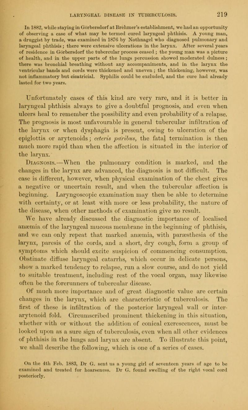 In 1882, while staying in Gorbersdorf at Brehmer's establishment, we had an opportunity of observing a case of what may be termed cured laryngeal phthisis. A young man, a druggist by trade, was examined in 187G by Xothnagel who diagnosed pulmonary and laryngeal phthisis ; there were extensive ulcerations in the larynx. After several years of residence in Gorbersdorf the tubercular process ceased ; the young man was a picture of health, and in the upper parts of the lungs percussion showed moderated dulness ; there was bronchial breathing without any accompaniments, and in the larynx the ventricular bands and cords were thickened and uneven ; the thickening, however, was not inflammatory but cicatricial. Syphilis could be excluded, and the cure had already lasted for two years. Unfortunately cases of this kind are very rare, and it is better in laryngeal phthisis always to give a doubtful prognosis, and even when ulcers heal to remember the possibility and even probability of a relapse. The prognosis is most unfavourable in general tubercular infiltration of the larynx or when dysphagia is present, owing to ulceration of the epiglottis or arytenoids; ceteris paribus, the fatal termination is then much more rapid than when the affection is situated in the interior of the larynx. Diagnosis.—When the pulmonary condition is marked, and the changes in the larynx are advanced, the diagnosis is not difficult. The case is different, however, when physical examination of the chest gives a negative or uncertain result, and when the tubercular affection is beginning. Laryngoscopic examination may then be able to determine with certainty, or at least with more or less probability, the nature of the disease, when other methods of examination give no result. We have already discussed the diagnostic importance of localised anaemia of the laryngeal mucous membrane in the beginning of phthisis, and we can only repeat that marked anaemia, with paraesthesia of the larynx, paresis of the cords, and a short, dry cough, form a group of symptoms which should excite suspicion of commencing consumption. Obstinate diffuse laryngeal catarrhs, which occur in delicate persons, show ;i marked tendency to relapse, run a slow course, and do not yield to suitable treatment, including rest of the vocal organ, may likewise often be the forerunners of tubercular disease. Of much more importance and of great diagnostic value are certain changes in the larynx, which are characteristic of tuberculosis. The first of these is infiltration of the posterior laryngeal wall or inter arytenoid fold. Circumscribed prominent thickening in this situation, whether with or without the addition of conical excrescences, hum be Looked upon as a sure Bign of tuberculosis, even when all other evidences of phthisis in the lungs and Larynx arc absent To illustrate this point, we shall describe the following, which is one of a scries .d cases. On tin- tth Feb. L883, Dr <;. sent us a young girl of seventeen years of age t<> be examined and treated for hoarseness. Dr ('<. found swelling of the righl vocal oord posteriorly.