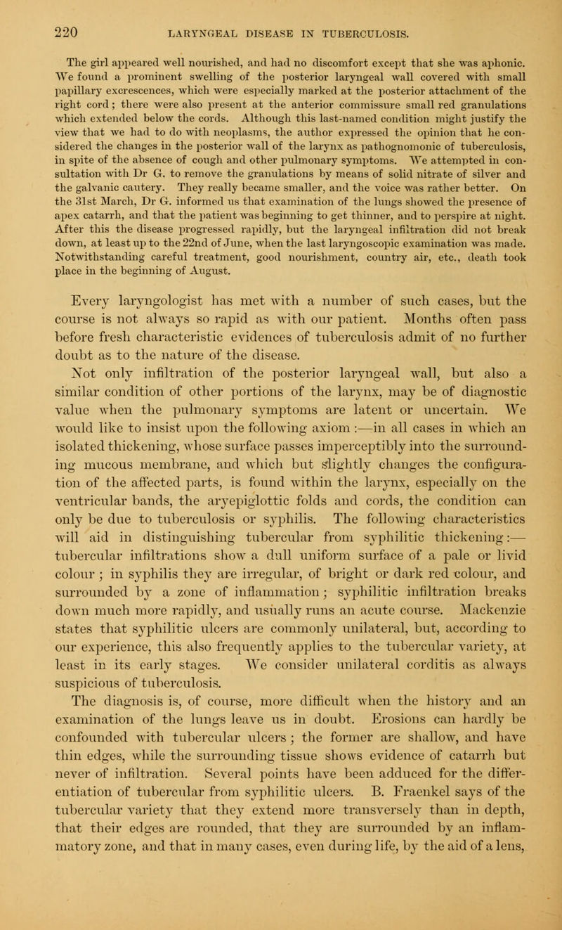 The girl appeared well nourished, and had no discomfort except that she was aphonic. We found a prominent swelling of the posterior laryngeal wall covered with small papillary excrescences, which were especially marked at the posterior attachment of the right cord; there were also present at the anterior commissure small red granulations which extended below the cords. Although this last-named condition might justify the view that we had to do with neoplasms, the author expressed the opinion that he con- sidered the changes in the posterior wall of the larynx as pathognomonic of tuberculosis, in spite of the absence of cough and other pulmonary symptoms. We attempted in con- sultation with Dr G. to remove the granulations by means of solid nitrate of silver and the galvanic cautery. They really became smaller, and the voice was rather better. On the 31st March, Dr G. informed us that examination of the lungs showed the presence of apex catarrh, and that the patient was beginning to get thinner, and to perspire at night. After this the disease progressed rapidly, but the laryngeal infiltration did not break down, at least up to the 22nd of June, when the last laryngoscopic examination was made. Notwithstanding careful treatment, good nourishment, country air, etc., death took place in the beginning of August. Every laryngologist has met with a number of such cases, but the course is not always so rapid as with our patient. Months often pass before fresh characteristic evidences of tuberculosis admit of no further doubt as to the nature of the disease. Not only infiltration of the posterior laryngeal wall, but also a similar condition of other portions of the larynx, may be of diagnostic value when the pulmonary symptoms are latent or uncertain. We would like to insist upon the following axiom :—in all cases in which an isolated thickening, whose surface passes imperceptibly into the surround- ing mucous membrane, and which but slightly changes the configura- tion of the affected parts, is found within the larynx, especially on the ventricular bands, the aryepiglottic folds and cords, the condition can only be due to tuberculosis or syphilis. The following characteristics wTill aid in distinguishing tubercular from syphilitic thickening:— tubercular infiltrations show a dull uniform surface of a pale or livid colour ; in syphilis they are irregular, of bright or dark red colour, and surrounded by a zone of inflammation ■ syphilitic infiltration breaks down much more rapidly, and usually runs an acute course. Mackenzie states that syphilitic ulcers are commonly unilateral, but, according to our experience, this also frequently applies to the tubercular variety, at least in its early stages. We consider unilateral corditis as always suspicious of tuberculosis. The diagnosis is, of course, more difficult when the history and an examination of the lungs leave us in doubt, Erosions can hardly be confounded with tubercular ulcers ; the former are shallow, and have thin edges, while the surrounding tissue shows evidence of catarrh but never of infiltration. Several points have been adduced for the differ- entiation of tubercular from syphilitic ulcers. B. Fraenkel says of the tubercular variety that they extend more transversely than in depth, that their edges are rounded, that they are surrounded by an inflam- matory zone, and that in many cases, even during life, by the aid of a lens,