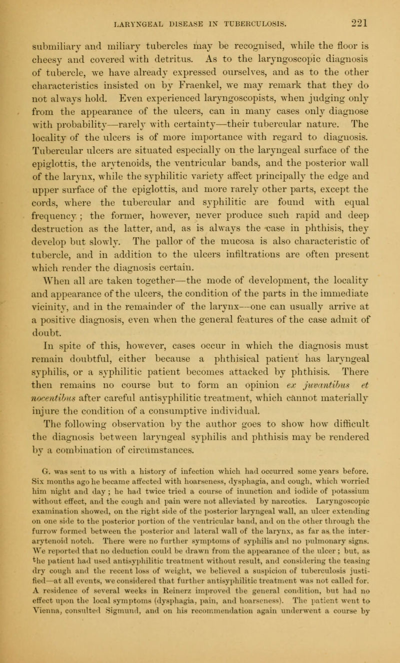 Bubmiliary and miliary tubercles may be recognised, while the floor is cheesy and covered with detritus. As to the laryngoscopic diagnosis of tubercle, we have already expressed ourselves, and as to the other characteristics insisted on by Fraenkel, we may remark that they do not always hold. Even experienced laryngoscopists, when judging only from the appearance of the ulcers, can in many cases only diagnose with probability—rarely with certainty—their tubercular nature. The locality of the nlcers is of more importance with regard to diagnosis. Tubercular ulcers are situated especially on the laryngeal surface of the epiglottis, the arytenoids, the ventricular bands, and the posterior wall of the larynx, while the syphilitic variety affect principally the edge and upper surface of the epiglottis, and more rarely other parts, except the cords, where the tubercular and syphilitic are found with equal frequency ; the former, however, never produce such rapid and deep destruction as the latter, and, as is always the case in phthisis, they develop but slowly. The pallor of the mucosa is also characteristic of tubercle, and in addition to the ulcers infiltrations are often present which render the diagnosis certain. When all are taken together—the mode of development, the locality and appearance of the ulcers, the condition of the parts in the immediate vicinity, and in the remainder of the larynx—one can usually arrive at a positive diagnosis, even when the general features of the case admit of doubt In spite of this, however, cases occur in which the diagnosis must remain doubtful, either because a phthisical patient has laryngeal syphilis, or a syphilitic patient becomes attacked by phthisis. There then remains no course but to form an opinion ex juvantibus et mocentibus after careful antisyphilitic treatment, which cannot materially injure the condition of a consumptive individual. The following observation by the author goes to show how difficult the diagnosis between laryngeal .syphilis and phthisis may be rendered by a combination of circumstanc G. was sent to us with a history of infection which had occurred some years before. Six months ago he became affected with hoarseness, dysphagia, and cough, which worried him Dlght and day ; lie had twice tried a course of iininetion and iodide of potassium without effect, and the cough and pain were not alleviated by narcotics, LaryngOSCOpic examination showed, on the right Bide of the posterior laryngeal wall, an ulcer extending on one side to the posterior portion of the ventricular hand, and on the other through the furrow formed between the posterior and lateral wall of the larynx, as far as the inter- arytenoid notch. There were no further symptoms of syphilis and no pulmonary signs. We reported that no deduction could be drawn from the appearance of the ulcer; hut. as the patient had used antisyphilitic treatment without result, and considering the teasing dry cough and the recent h>^s of weight, we believed ■ suspicion of tuberculosis justi- fied—at all events, we considered that further antisyphilitic treatment was not called for. A residence of several weeks in Seiners unproved the general condition, but had no effect upon the Local symptoms (dysphagia, pain, and hoarseness). The patient went to Vienna, consulted Sigmund, and on his recommendation again underwent a course by