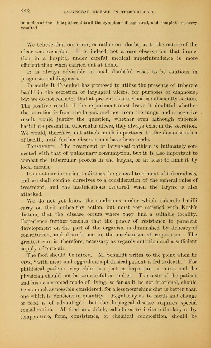 inunction at the clinic ; after this all the symptoms disappeared, and complete recovery resulted. We believe that our error, or rather our doubt, as to the nature of the ulcer was excusable. It is, indeed, not a rare observation that inunc- tion in a hospital under careful medical superintendence is more efficient than when carried out at home. It is always advisable in such doubtful cases to be cautious in prognosis and diagnosis. Recently B. Fraenkel has proposed to utilise the presence of tubercle bacilli in the secretion of laryngeal ulcers, for purposes of diagnosis ; but we do not consider that at present this method is sufficiently certain. The positive result of the experiment must leave it doubtful whether the secretion is from the larynx and not from the lungs, and a negative result would justify the question, whether even although tubercle bacilli are present in tubercular ulcers, they always exist in the secretion. We would, therefore, not attach much importance to the demonstration of bacilli, until further observations have been made. Treatment.—The treatment of laryngeal phthisis is intimately con- nected with that of pulmonary consumption, but it is also important to combat the tubercular process in the larynx, or at least to limit it by local means. It is not our intention to discuss the general treatment of tuberculosis, and we shall confine ourselves to a consideration of the general rules of treatment, and the modifications required when the larynx is also attacked. We do not yet know the conditions under which tubercle bacilli carry on their unhealthy action, but must rest satisfied with Koch's dictum, that the disease occurs where they find a suitable locality. Experience further teaches that the power of resistance to parasitic development on the part of the organism is diminished by delicacy of constitution, and disturbance in the mechanism of respiration. The greatest care is, therefore, necessary as regards nutrition and a sufficient supply of pure air. The food should be mixed. M. Schmidt writes to the point when he says,  with meat and eggs alone a phthisical patient is fed to death. For phthisical patients vegetables are just as important as meat, and the physician should not be too careful as to diet. The taste of the patient and his accustomed mode of living, so far as it be not irrational, should be as much as possible considered, for a less nourishing diet is better than one which is deficient in quantity. Regularity as to meals and change of food is of advantage; but the laryngeal disease requires special consideration. All food and drink, calculated to irritate the larynx by temperature, form, consistence, or chemical composition, should be