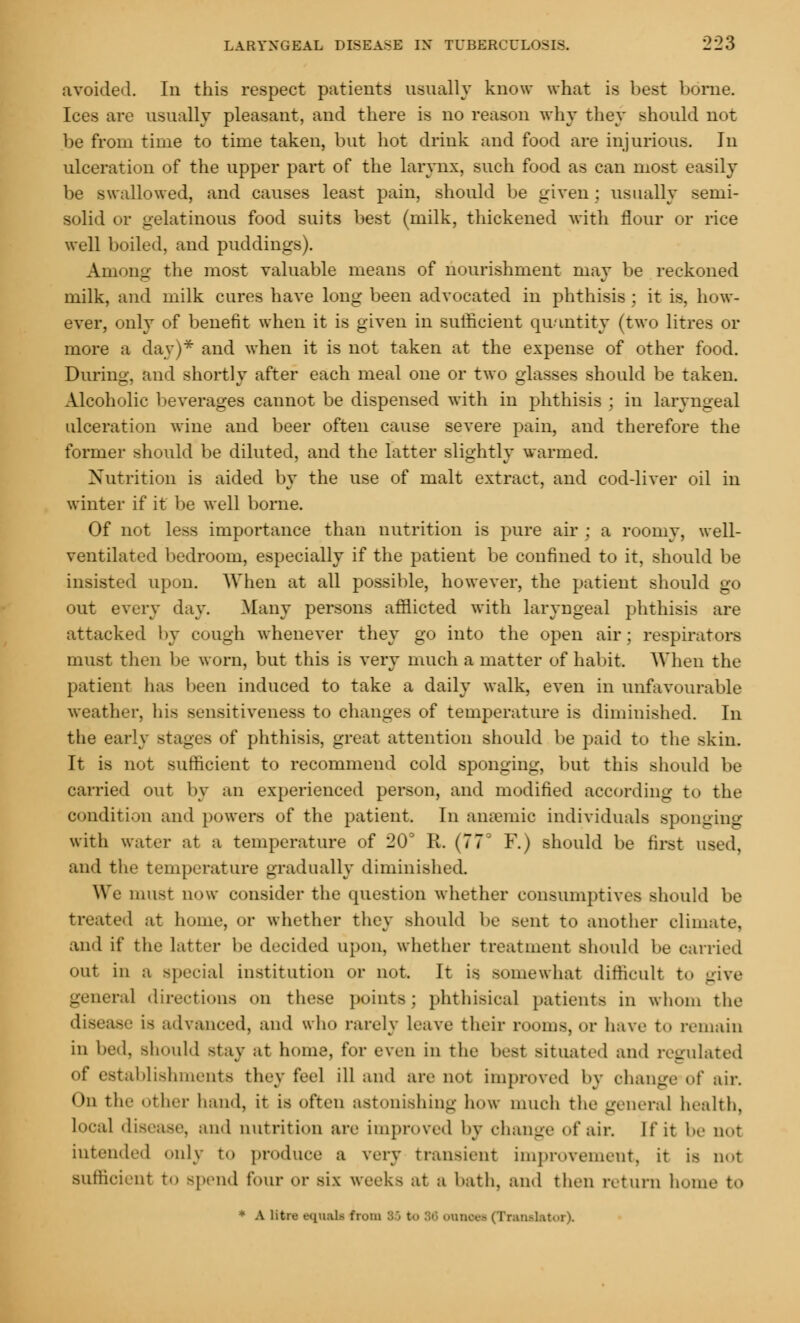 avoided. In this respect patients usually know what is best borne. Ices are usually pleasant, and there is no reason why they should not be from time to time taken, but hot drink and food are injurious. In ulceration of the upper part of the larynx, such food as can most easily be swallowed, and causes least pain, should be given; usually semi- solid or gelatinous food suits best (milk, thickened with flour or rice well boiled, and puddings). Among the most valuable means of nourishment may be reckoned milk, and milk cures have long been advocated in phthisis ; it is, how- ever, only of benefit when it is given in sufficient quantity (two litres or more a day)* and when it is not taken at the expense of other food. During, and shortly after each meal one or two glasses should be taken. Alcoholic beverages cannot be dispensed with in phthisis ; in laryngeal ulceration wine and beer often cause severe pain, and therefore the former should be diluted, and the latter slightly warmed. Nutrition is aided by the use of malt extract, and cod-liver oil in winter if it be well borne. Of not less importance than nutrition is pure air ; a roomy, well- ventilated bedroom, especially if the patient be confined to it, should be insisted upon. When at all possible, however, the patient should go out every day. Many persons afflicted with laryngeal phthisis are attacked by cough whenever they go into the open air; respirators must then be worn, but this is very much a matter of habit. When the patient lias been induced to take a daily walk, even in unfavourable weather, his sensitiveness to changes of temperature is diminished. In the early stages of phthisis, great attention should be paid to the skin. It is not sufficient to recommend cold sponging, but this should be carried out by an experienced person, and modified according to the condition and powers of the patient. In anaemic individuals Bponging with water at a temperature of 20' R. (77' F.) should be first used, and thf temperature gradually diminished. We must now consider the question whether consumptives should be treated at home, or whether they should be sent to another climate, and if the Latter be decided upon, whether treatment should be carried out in a special institution or not. It is somewhat difficult to give genera] directions on these points; phthisical patients in whom the i-' Is advanced, and who rarely leave their rooms, or have to remain in bed. should stay at home, for even in the best situated and regulated of establishments they feel ill and are not improved by change of air. Oil the other hand, it is often astonishing how much the general health, local disease, and nutrition are improved by change of air. I fit be not intended only to produce a very transient improvement, it is not suffici-nt to spend four or six weeks at a bath, and then return home to > A litre equali from BS t- SO cranoec (Tran.-l.u<>r).