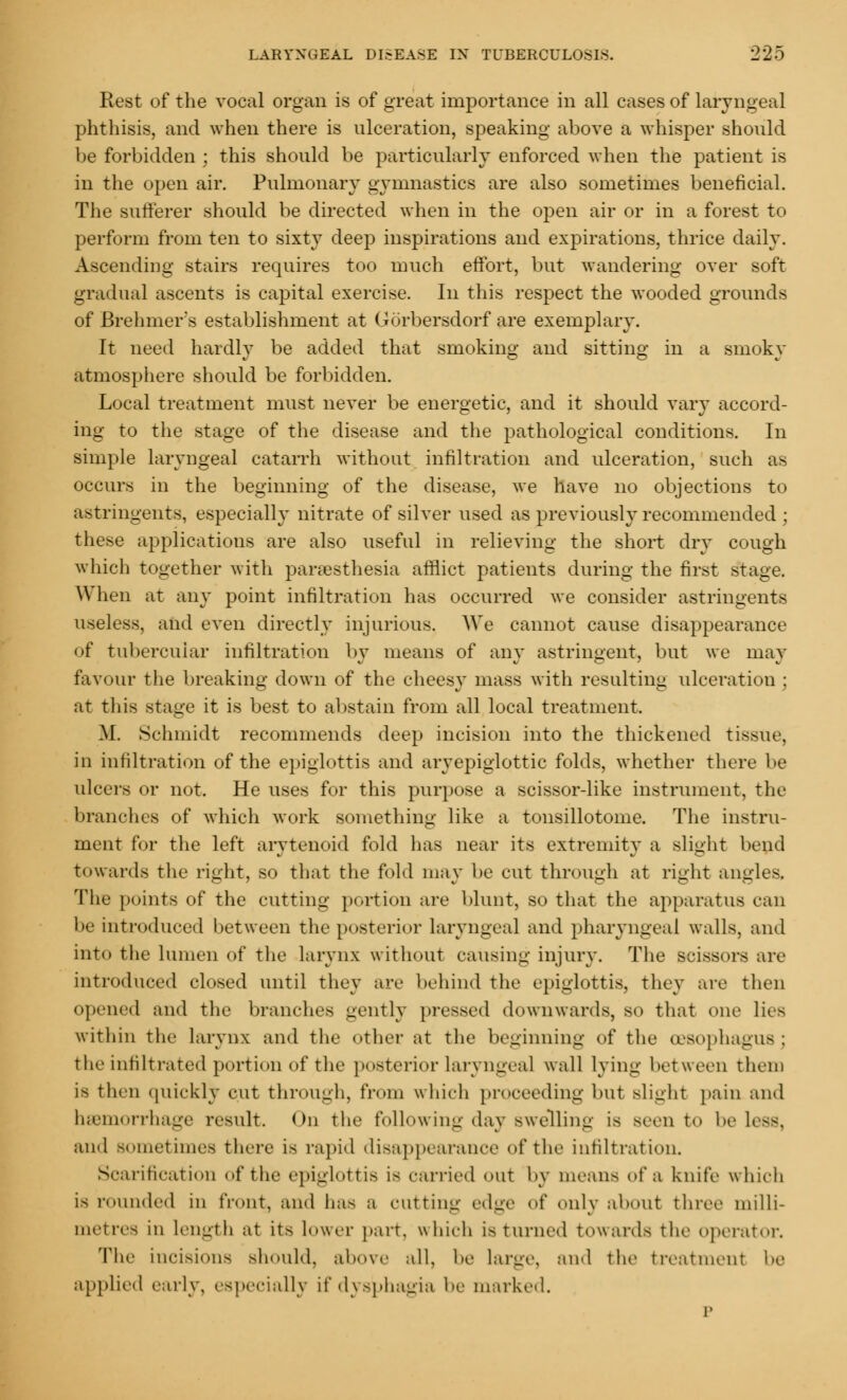Rest of the vocal organ is of great importance in all cases of laryngeal phthisis, and when there is ulceration, speaking above a whisper should be forbidden ; this should be particularly enforced when the patient is in the open air. Pulmonary gymnastics are also sometimes beneficial. The sufferer should be directed when in the open air or in a forest to perform from ten to sixty deep inspirations and expirations, thrice daily. Ascending stairs requires too much effort, but wandering over soft gradual ascents is capital exercise. In this respect the wooded grounds of Brehmer's establishment at GOrbersdorf are exemplary. It need hardly be added that smoking and sitting in a smoky atmosphere should be forbidden. Local treatment must never be energetic, and it should vary accord- ing to the stage of the disease and the pathological conditions. In simple laryngeal catarrh without infiltration and ulceration, such as occurs in the beginning of the disease, we have no objections to astringents, especially nitrate of silver used as previously recommended ; these applications are also useful in relieving the short dry cough which together with pallesthesia afflict patients during the first stage. When at any point infiltration has occurred we consider astringents useless, and even directly injurious. We cannot cause disappearance of tubercular infiltration by means of any astringent, but we may favour the breaking down of the cheesy mass with resulting ulceration ; at this stage it is best to abstain from all local treatment. M. Schmidt recommends deep incision into the thickened tissue, in infiltration of the epiglottis and aryepiglottic folds, whether there be ulcers or not. He uses for this purpose a scissor-like instrument, the brandies of which work something like a tonsillotome. The instru- ment for the left arytenoid fold has near its extremity a slight bend towards the right, so that the fold may be cut through at right angles. The points of the cutting portion are blunt, so that the apparatus can be introduced between the posterior laryngeal and pharyngeal walls, and into the lumen of the larynx without causing injury. The scissors are introduced closed until they are behind the epiglottis, they are then opened and the branches gently pressed downwards, so that one lies within the larynx and the other at the beginning of the oesophagus : the infiltrated portion of the posterior Laryngeal wall lying between them is then quickly cut through, from which proceeding but slight pain and haemorrhage result. On the following day swelling is seen t<> lie Less, and sometimes there is rapid disappearance of the infiltration. Scarification of the epiglottis is carried out by means of a knife which is rounded in front, and lias a cutting edge of only about three milli- metres in length at it> lower part, which is turned towards the operator. The incisions Bhould, above all. be large, and the treatment be applied early, especially if dysphagia be marked. p