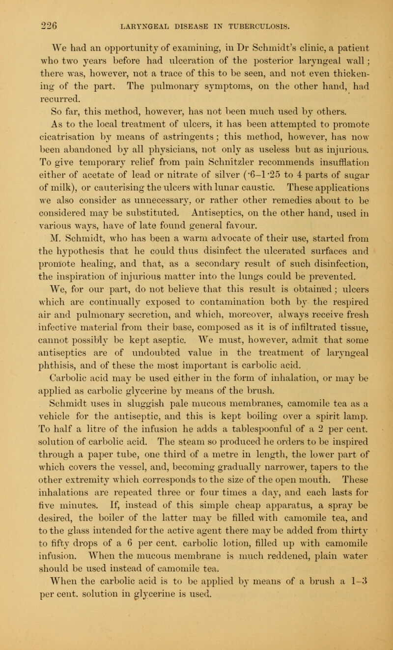 We had an opportunity of examining, in Dr Schmidt's clinic, a patient who two years before had ulceration of the posterior laryngeal wall; there was, however, not a trace of this to be seen, and not even thicken- ing of the part. The pulmonary symptoms, on the other hand, had recurred. So far, this method, however, has not been much used by others. As to the local treatment of ulcers, it has been attempted to promote cicatrisation by means of astringents; this method, however, has now been abandoned by all physicians, not only as useless but as injurious. To give temporary relief from pain Schnitzler recommends insufflation either of acetate of lead or nitrate of silver (*6—1*25 to 4 parts of sugar of milk), or cauterising the ulcers with lunar caustic. These applications we also consider as unnecessary, or rather other remedies about to be considered may be substituted. Antiseptics, on the other hand, used in various ways, have of late found general favour. M. Schmidt, who has been a warm advocate of their use, started from the hypothesis that he could thus disinfect the ulcerated surfaces and promote healing, and that, as a secondary result of such disinfection, the inspiration of injurious matter into the lungs could be prevented. We, for our part, do not believe that this result is obtained; ulcers which are continually exposed to contamination both by the respired air and pulmonary secretion, and which, moreover, always receive fresh infective material from their base, composed as it is of infiltrated tissue, cannot possibly be kept aseptic. We must, however, admit that some antiseptics are of undoubted value in the treatment of laryngeal phthisis, and of these the most important is carbolic acid. Carbolic acid may be used either in the form of inhalation, or may be applied as carbolic glycerine by means of the brush. Schmidt uses in sluggish pale mucous membranes, camomile tea as a vehicle for the antiseptic, and this is kept boiling over a spirit lamp. To half a litre of the infusion he adds a tablespoonful of a 2 per cent. solution of carbolic acid. The steam so produced he orders to be inspired through a paper tube, one third of a metre in length, the lower part of which covers the vessel, and, becoming gradually narrower, tapers to the other extremity which corresponds to the size of the open mouth. These inhalations are repeated three or four times a day, and each lasts for five minutes. If, instead of this simple cheap apparatus, a spray be desired, the boiler of the latter may be filled with camomile tea, and to the glass intended for the active agent there may be added from thirty to fifty drops of a 6 per cent, carbolic lotion, filled up with camomile infusion. When the mucous membrane is much reddened, plain water should be used instead of camomile tea. When the carbolic acid is to be applied by means of a brush a 1-3 per cent, solution in glycerine is used.