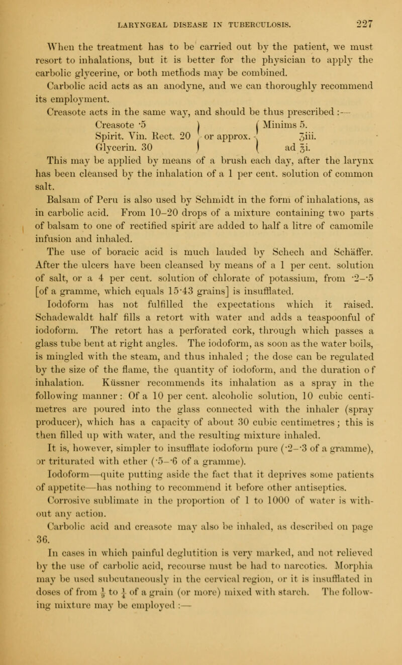 When the treatment has to be carried out by the patient, we must resort to inhalations, but it is better for the physician to apply the carbolic glycerine, or both methods may be combined. Carbolic acid acts as an anodyne, and we can thoroughly recommend its employment. Creasote acts in the same way, and should be thus prescribed :--- Creasote 5 ) I Minima 5. Spirit. Vin. Kect. 20 or approx. - 5iii. Glycerin. 30 I | ad x This may be applied by means of a brush each day, after the larynx has been cleansed by the inhalation of a 1 per cent, solution of common salt. Balsam of Peru is also used by Schmidt in the form of inhalations, as in carbolic acid. From 10-20 drops of a mixture containing two parts of balsam to one of rectified spirit are added to half a litre of camomile infusion and inhaled. The use of boracic acid is much lauded by Schech and Schaffer. After the ulcers have been cleansed by means of a 1 per cent, solution of salt, or a 4 per cent, solution of chlorate of potassium, from *2-5 [of a gramme, which equals 15*43 grains] is insufflated. Iodoform has not fulfilled the expectations which it raised. Schadewaldt half fills a retort with water and adds a teaspoonful of iodoform. The retort has a perforated cork, through which passes a glass tube bent at right angles. The iodoform, as soon as the water boils, is mingled with the steam, and thus inhaled ; the dose can be regulated by the size of the flame, the quantity of iodoform, and the duration of inhalation. Kiissner recommends its inhalation as a spray in the following manner: Of a 10 per cent, alcoholic solution, 10 cubic centi- metres are poured into the glass connected with the inhaler (spray producer), which has a capacity of about .SO cubic centimetres* this is then rilled up with water, and the resulting mixture inhaled. It is, however, simpler to insufflate iodoform pure (*2-#3 of a gramme), jr triturated with ether (*5—*6 of a gramme). Iodoform—quite putting aside the fact that it deprives some patients of appetite has nothing to recommend it before other antiseptics. Corrosive sublimate in the proportion of 1 to 1000 of water is with- out any action. Carbolic acid and creasote may also be inhaled, as described on page 36. In cases in which painful deglutition is very marked, and not relieved by the use of carbolic acid, recourse must be had to narcotics. Morphia may l»e used Bubcutaneously in the oervical region, or it i» insufflated in doses of from I to | of a grain (or more) mixed with starch. The follow- ing mixture may be employed :—