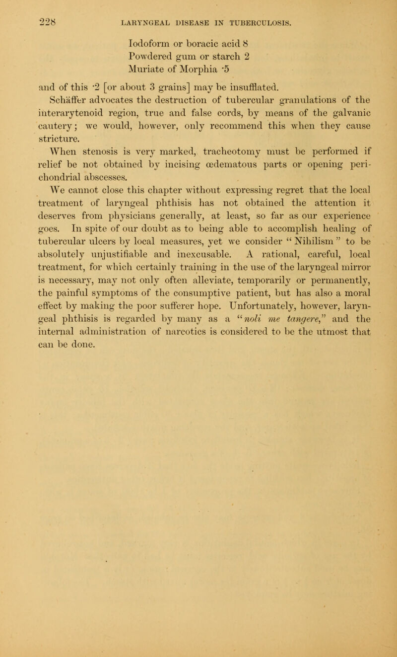 Iodoform or boracic acid 8 Powdered gum or starch 2 Muriate of Morphia 5 and of this 2 [or about 3 grains] may be insufflated. Schaffer advocates the destruction of tubercular granulations of the interarytenoid region, true and false cords, by means of the galvanic cautery; we would, however, only recommend this when they cause stricture. When stenosis is very marked, tracheotomy must be performed if relief be not obtained by incising ©edematous parts or opening peri- chondrial abscesses. We cannot close this chapter without expressing regret that the local treatment of laryngeal phthisis has not obtained the attention it deserves from physicians generally, at least, so far as our experience goes. In spite of our doubt as to being able to accomplish healing of tubercular ulcers by local measures, yet we consider  Nihilism  to be absolutely unjustifiable and inexcusable. A rational, careful, local treatment, for which certainly training in the use of the laryngeal mirror is necessary, may not only often alleviate, temporarily or permanently, the painful symptoms of the consumptive patient, but has also a moral effect by making the poor sufferer hope. Unfortunately, however, laryn- geal phthisis is regarded by many as a noli me tangere and the internal administration of narcotics is considered to be the utmost that can be done.