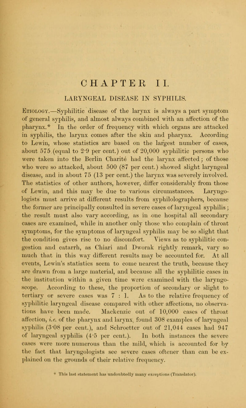 LARYNGEAL DISEASE IN SYPHILIS. Etiology.—Syphilitic disease of the larynx is always a part symptom of general syphilis, and almost always combined with an affection of the pharynx.* In the order of frequency with which organs are attacked in syphilis, the larynx comes after the skin and pharynx. According to Lewin, whose statistics are based on the largest number of cases, about 575.(equal to 2*9 per cent.) out of 20,000 syphilitic persons who were taken into the Berlin Charite had the larynx affected; of those who were so attacked, about 500 (87 per cent.) showed slight laryngeal disease, and in about 75 (13 per cent.) the larynx was severely involved. The statistics of other authors, however, differ considerably from those of Lewin, and this may be due to various circumstances. Laryngo- logists must arrive at different results from syphilolographers, because the former are principally consulted in severe cases of laryngeal syphilis ; the result must also vary according, as in one hospital all secondary cases are examined, while in another only those who complain of throat symptoms, for the symptoms of laryngeal syphilis may be so slight that the condition gives rise to no discomfort. Views as to syphilitic con- gestion and catarrh, as Chiari and Dworak rightly remark, vary so much that in this way different results may be accounted for. At all events, Lewin's statistics seem to come nearest the truth, because they are drawn from a large material, and because all the syphilitic cases in the institution within a given time were examined with the laryngo- scope. According to these, the proportion of secondary or slight to tertiary or severe cases was 7:1. As to the relative frequency of syphilitic laryngeal disease compared with other affections, no observa- tions have been made. Mackenzie out of 10,000 cases of throat affection, i.e. of the pharynx and larynx found .'$0S examples of laryngeal syphilis (3'08 per cent.), and Schroetter out of 21,044 cases had 947 Of laryngeal syphilis (4*5 per cent.). In both instances the severe cases were more numerous than the mild, which is accounted lor by the fact that laryngologists see severe cases oftener than can be ex- plained on the grounds of their relative frequency. ■ This lasl statemenl has undoubtedly man] exceptions (Translator),