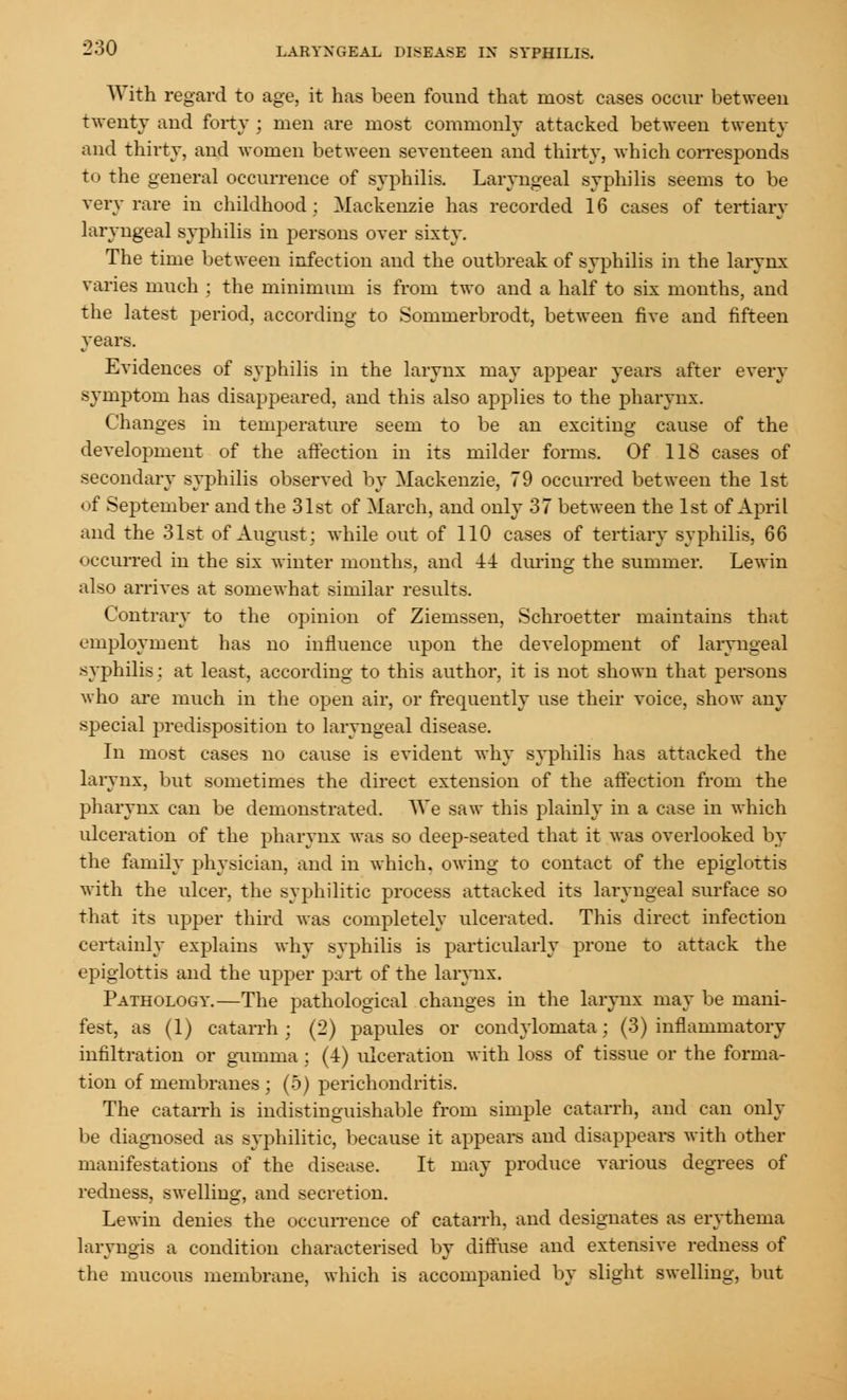 With regard to age, it has been found that most cases occur between twenty and forty ; men are most commonly attacked between twenty and thirty, and women between seYenteen and thirty, which corresponds to the general occurrence of syphilis. Laryngeal syphilis seems to be very rare in childhood; Mackenzie has recorded 16 cases of tertiary laryngeal syphilis in persons over sixty. The time between infection and the outbreak of syphilis in the larynx varies much ; the minimum is from two and a half to six months, and the latest period, according to Sommerbrodt, between five and fifteen years. Evidences of syphilis in the larynx may appear years after every symptom has disappeared, and this also applies to the pharynx. Changes in temperature seem to be an exciting cause of the development of the affection in its milder forms. Of 118 cases of secondary syphilis observed by Mackenzie, 79 occurred between the 1st of September and the 31st of March, and only 37 between the 1st of April and the 31st of August; while out of 110 cases of tertiary syphilis, 66 occurred in the six winter months, and 44 dining the summer. Lewin also arrives at somewhat similar results. Contrary to the opinion of Ziemssen, Schroetter maintains that employment has no influence upon the development of laryngeal syphilis: at least, according to this author, it is not shown that persons who are much in the open air, or frequently use their voice, show any special predisposition to laryngeal disease. In most cases no cause is evident why syphilis has attacked the larynx, but sometimes the direct extension of the affection from the pharynx can be demonstrated. We saw this plainly in a case in which ulceration of the pharynx was so deep-seated that it was overlooked by the family physician, and in which, owing to contact of the epiglottis with the ulcer, the syphilitic process attacked its laryngeal surface so that its upper third was completely ulcerated. This direct infection certainly explains why syphilis is particularly prone to attack the epiglottis and the upper part of the larynx. Pathology.—The pathological changes in the larynx may be mani- fest, as (1) catarrh; (2) papules or condylomata; (3) inflammatory infiltration or gumma; (4) ulceration with loss of tissue or the forma- tion of membranes ; (5) perichondritis. The catarrh is indistinguishable from simple catarrh, and can only be diagnosed as syphilitic, because it appears and disappears with other manifestations of the disease. It may produce various degrees of redness, swelling, and secretion. Lewin denies the occurrence of catarrh, and designates as erythema laryngis a condition characterised by diffuse and extensive redness of the mucous membrane, which is accompanied by slight swelling, but