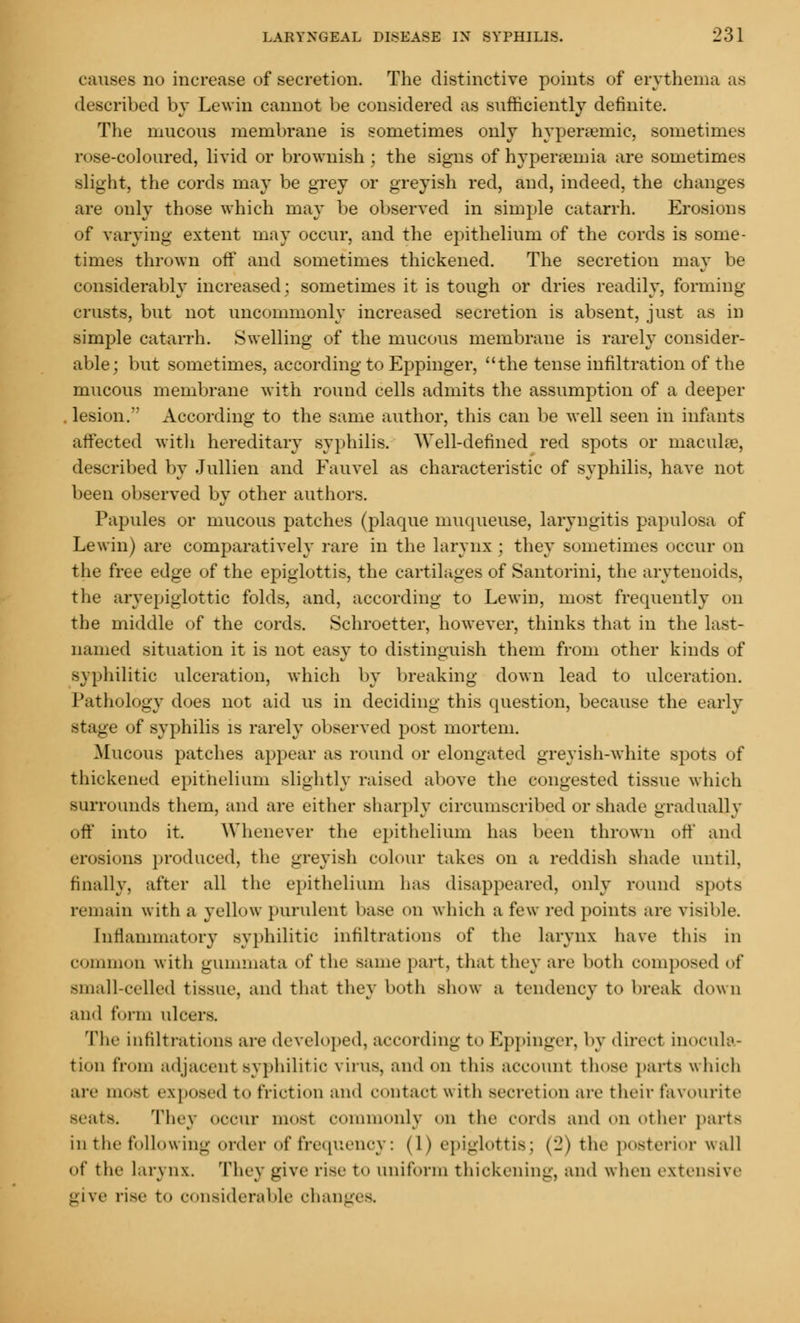 causes no increase of secretion. The distinctive points of erythema as described by Lewin cannot be considered as sufficiently definite. The mucous membrane is sometimes only hypercemic, sometimes rose-coloured, livid or brownish; the signs of hyperemia are sometimes slight, the cords may be grey or greyish red, and, indeed, the changes are only those which may be observed in simple catarrh. Erosions of varying extent may occur, and the epithelium of the cords is some- times thrown off and sometimes thickened. The secretion may be considerably increased; sometimes it is tough or dries readily, forming- crusts, but not uncommonly increased secretion is absent, just as in simple catarrh. Swelling of the mucous membrane is rarely consider- able; but sometimes, according to Eppinger, the tense infiltration of the mucous membrane with round cells admits the assumption of a deeper , lesion.' According to the same author, this can be well seen in infants affected with hereditary syphilis. Well-defined red spots or maculae, described by Jullien and Fauvel as characteristic of syphilis, have not been observed by other authors. Papules or mucous patches (plaque muqueuse, laryngitis papulosa of Lewin) are comparatively rare in the larynx; they sometimes occur on the free edge of the epiglottis, the cartilages of Santorini, the arytenoids, the aryepiglottic folds, and, according to Lewin, most frequently on the middle of the cords. Schroetter, however, thinks that in the last- named situation it is not easy to distinguish them from other kinds of syphilitic ulceration, which by breaking down lead to ulceration. Pathology does not aid us in deciding this question, because the early stage of syphilis is rarely observed post mortem. Mucous patches appear as round or elongated greyish-white spots of thickened epithelium slightly raised above the congested tissue which surrounds them, and are either sharply circumscribed or shade gradually off into it. Whenever the epithelium has been thrown off and erosions produced, the greyish colour takes on a reddish shade until, finally, after all the epithelium has disappeared, only round spots remain with a yellow purulent base on which a few red points are visible. Inflammatory syphilitic infiltrations of the larynx have this in common with gummata of the same part, that they are both composed of small-celled tissue, and that they both show a tendency to break down and form ulcers. The infiltrations are developed, according to Eppinger, by direct inocula- tion from adjacent syphilitic virus, and on this account those parts which are most exposed to friction and contact w ith Becretion are their favourite Beats. They occur most commonly on the cords and on other parts in the following order of frequency: (1) epiglottis; (2) the posterior wall of the lar\ n\. They give rise to uniform thickening, and when extensive give rise to considerable changes.