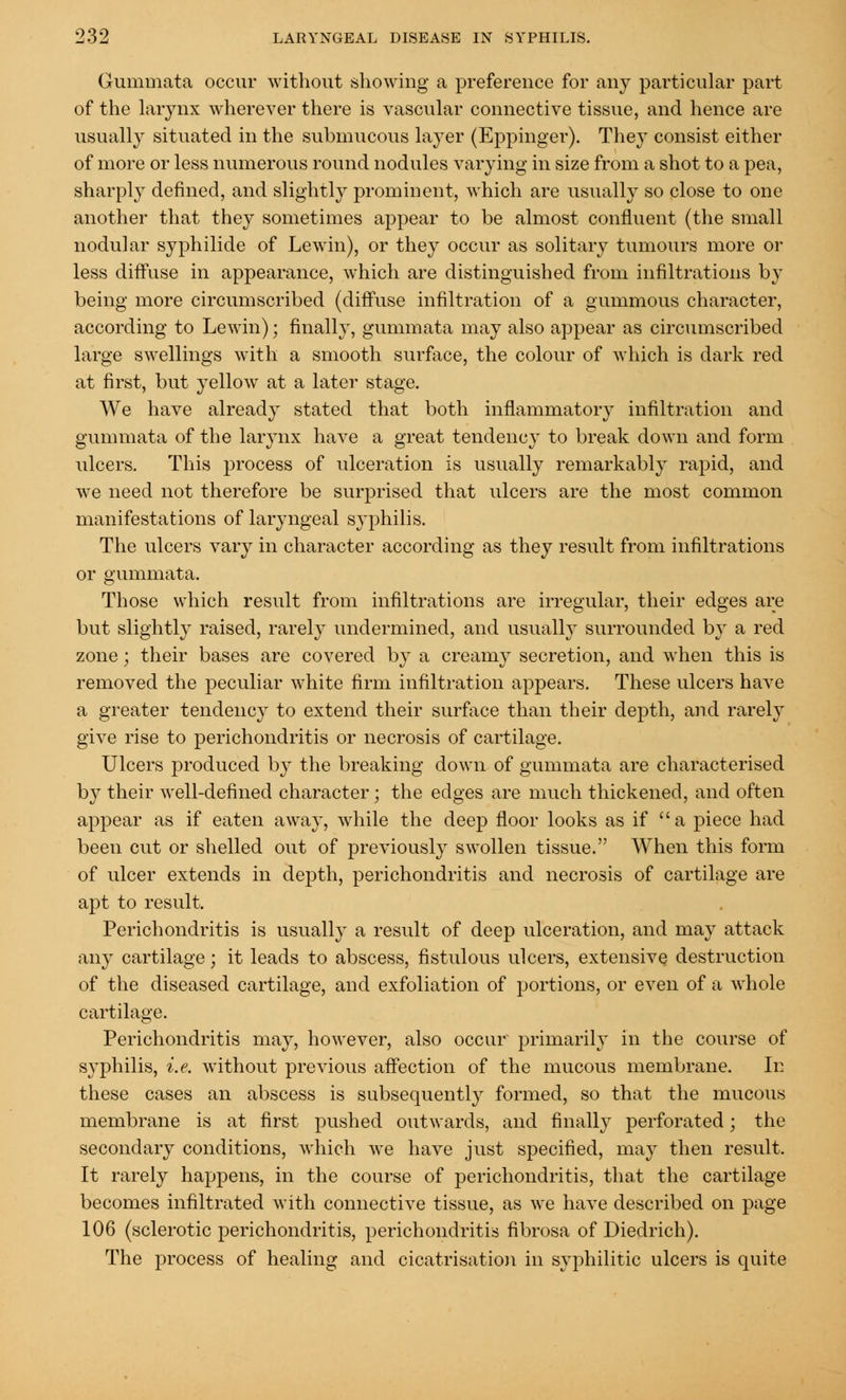 Gummata occur without showing a preference for any particular part of the larynx wherever there is vascular connective tissue, and hence are usually situated in the submucous layer (Eppinger). Thej consist either of more or less numerous round nodules varying in size from a shot to a pea, sharply defined, and slightly prominent, which are usually so close to one another that they sometimes appear to be almost confluent (the small nodular syphilide of Lewin), or they occur as solitary tumours more or less diffuse in appearance, which are distinguished from infiltrations by being more circumscribed (diffuse infiltration of a gummous character, according to Lewin); finally, gummata may also appear as circumscribed large swellings with a smooth surface, the colour of which is dark red at first, but yellow at a later stage. We have already stated that both inflammatory infiltration and gummata of the larynx have a great tendency to break down and form ulcers. This process of ulceration is usually remarkably rapid, and we need not therefore be surprised that ulcers are the most common manifestations of laryngeal syphilis. The ulcers vary in character according as they result from infiltrations or gummata. Those which result from infiltrations are irregular, their edges are but slightly raised, rarely undermined, and usually surrounded by a red zone; their bases are covered by a creamy secretion, and wThen this is removed the peculiar white firm infiltration appears. These ulcers have a greater tendency to extend their surface than their depth, and rarely give rise to perichondritis or necrosis of cartilage. Ulcers produced by the breaking down of gummata are characterised by their well-defined character; the edges are much thickened, and often appear as if eaten away, while the deep floor looks as if a piece had been cut or shelled out of previously swollen tissue. When this form of ulcer extends in depth, perichondritis and necrosis of cartilage are apt to result, Perichondritis is usually a result of deep ulceration, and may attack any cartilage; it leads to abscess, fistulous ulcers, extensive destruction of the diseased cartilage, and exfoliation of portions, or even of a whole cartilage. Perichondritis may, however, also occur primarily in the course of syphilis, i.e. without previous affection of the mucous membrane. In these cases an abscess is subsequently formed, so that the mucous membrane is at first pushed outwards, and finally perforated; the secondary conditions, which we have just specified, may then result. It rarely happens, in the course of perichondritis, that the cartilage becomes infiltrated with connective tissue, as we have described on page 106 (sclerotic perichondritis, perichondritis fibrosa of Diedrich). The process of healing and cicatrisation in syphilitic ulcers is quite