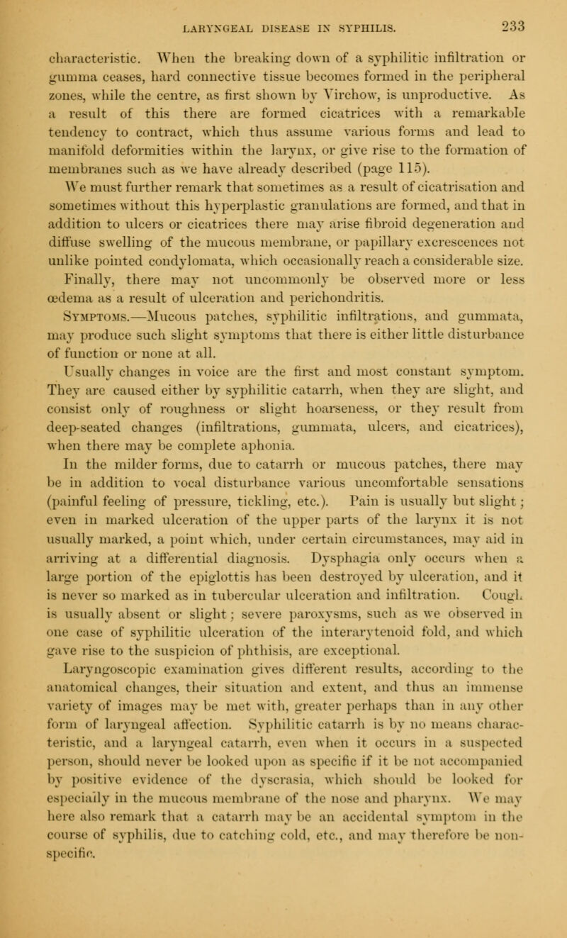 characteristic. When the breaking down of a syphilitic infiltration or gumma ceases, hard connective tissue becomes formed in the peripheral zones, while the centre, as first shown by Virchow, is unproductive. As a result of this there are formed cicatrices with a remarkable tendency to contract, which thus assume various forms and lead to manifold deformities within the larynx, or give rise to the formation of membranes such as Ave have already described (page 115). We must further remark that sometimes as a result of cicatrisation and sometimes without this hyperplastic granulations are formed, and that in addition to ulcers or cicatrices there may arise fibroid degeneration and diffuse swelling of the mucous membrane, or papillary excrescences not unlike pointed condylomata, which occasionally reach a considerable size. Finally, there may not uncommonly be observed more or less oedema as a result of ulceration and perichondritis. Symptoms.—Mucous patches, syphilitic infiltrations, and gummata, may produce such slight symptoms that there is either little disturbance of function or none at all. Usually changes in voice are the first and most constant symptom. They are caused either by syphilitic catarrh, when they are slight, and consist only of roughness or slight hoarseness, or they result from deep-seated changes (infiltrations, gummata, ulcers, and cicatrices), when there may be complete aphonia In the milder forms, due to catarrh or mucous patches, there may be in addition to vocal disturbance various uncomfortable sensations (painful feeling of pressure, tickling, etc.). Pain is usually but slight ; even in marked ulceration of the upper parts of the larynx it is not usually marked, a point which, under certain circumstances, may aid in arriving at a differential diagnosis. Dysphagia only occurs when a large portion of the epiglottis has been destroyed by ulceration, and it is never bo marked as in tubercular ulceration and infiltration. Cough is usually absent or slight : severe paroxysms, such as we observed in one case of syphilitic ulceration of the interarytenoid fold, and which gave rise to the suspicion of phthisis, are exceptional. Laryngoscopy examination gives different results, according to the anatomical changes, their situation and extent, and thus an immense variety of images may be met with, greater perhaps than in any other form of laryngeal affection. Syphilitic catarrh is by no means charac- teristic, and a laryngeal catarrh, even when it occurs in a BUSpeoted person, should never be looked upon a-- specific if it be uot accompanied by positive evidence of the dyscrasia, which should be looked for especially in the mucous membrane of tin- uose ami pharynx. We may here also remark that a catarrh may be an accidental symptom in tin- course of Byphilis, due to catching cold, etc., and may therefore be non- specific.