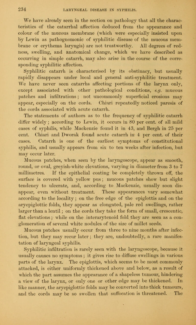 We have already seen in the section on pathology that all the charac- teristics of the catarrhal affection deduced from the appearance and colour of the mucous membrane (which were especially insisted upon by Lewin as pathognomonic of syphilitic disease of the mucous mem- brane or erythema laryngis) are not trustworthy. All degrees of red- ness, swelling, and anatomical change, which we have described as occurring in simple catarrh, may also arise in the course of the corre- sponding syphilitic affection. Syphilitic catarrh is characterised by its obstinacy, but usually rapidly disappears under local and general anti-syphilitic treatment. We have never seen catarrhs affecting portions of the larynx only, except associated with other pathological conditions, e.g. mucous patches and infiltrations; not uncommonly superficial erosions may appear, especially on the cords. Ohiari repeatedly noticed paresis of the cords associated with acute catarrh. The statements of authors as to the frequency of syphilitic catarrh differ widely; according to Lewin, it occurs in 80 per cent, of all mild cases of syphilis, while Mackenzie found it in 43, and Bergh in 25 per cent. Chiari and Dworak found acute catarrh in 4 per cent, of their cases. Catarrh is one of the earliest symptoms of constitutional syphilis, and usually appears from six to ten weeks after infection, but may occur later. Mucous patches, when seen by the laryngoscope, appear as smooth, round, or oval, greyish-white elevations, varying in diameter from 3 to 7 millimetres. If the epithelial coating be completely thrown off, the surface is covered with yellow pus; mucous patches show but slight tendency to ulcerate, and, according to Mackenzie, usually soon dis- appear, even without treatment. These appearances vary somewhat according to the locality; on the free edge of the epiglottis and on the aryepiglottic folds, they appear as elongated, pale red swellings, rather larger than a lentil; on the cords they take the form of small, crescentic, flat elevations; while on the interarytenoid fold they are seen as a con- glomeration of several white nodules of the size of millet seeds. Mucous patches usually occur from three to nine months after infec- tion, but they may recur later; the}^ are, undoubtedly, a rare manifes- tation of laryngeal syphilis. Syphilitic infiltration is rarely seen with the laryngoscope, because it usually causes no symptoms; it gives rise to diffuse swellings in various parts of the larynx. The epiglottis, which seems to be most commonly attacked, is either uniformly thickened above and below, as a result of which the part assumes the appearance of a shapeless tumour, hindering a view of the larynx, or only one or other edge may be thickened. In like manner, the aryepiglottic folds may be converted into thick tumours, and the cords mav be so swollen that suffocation is threatened. The