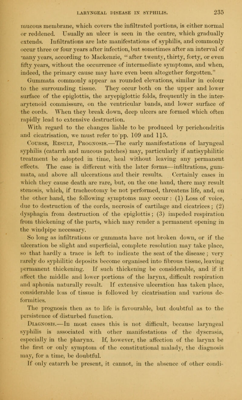 mucous membrane, which covers the infiltrated portions, is either normal or reddened. Usually an ulcer is seen in the centre, which gradually extends. Infiltrations are late manifestations of syphilis, and commonly occur three or four years after infection, but sometimes after an interval of many years, according to Mackenzie, after twenty, thirty, forty, or even fifty years, without the occurrence of intermediate symptoms, and when, indeed, the primary cause may have even been altogether forgotten. Gummata commonly appear as rounded elevations, similar in colour to the surrounding tissue. They occur both on the upper and lower surface of the epiglottis, the aryepiglottic folds, frequently in the inter- arytenoid commissure, on the ventricular bands, and lower surface of the cords. When they break down, deep ulcers are formed which often rapidly lead to extensive destruction. With regard to the changes liable to be produced by perichondritis and cicatrisation, we must refer to pp. 109 and 115. Course, Result, Prognosis.—The early manifestations of laryngeal syphilis (catarrh and mucous patches) may, particularly if antisyphilitic treatment be adopted in time, heal without leaving any permanent effects. The case is different with the later forms—infiltrations, gum- mata, and above all ulcerations and their results. Certainly cases in which they cause death are rare, but, on the one hand, there may result stenosis, which, if tracheotomy be not performed, threatens life, and, on the other hand, the following symptoms may occur : (1) Loss of voice, due to destruction of the cords, necrosis of cartilage and cicatrices; (2) dysphagia from destruction of the epiglottis; (3) impeded respiration from thickening of the parts, which may render a permanent opening in the windpipe necessary. So long as infiltrations or gummata have not broken down, or if the ulceration be slight and superficial, complete resolution may take place, so that hardly a trace is left to indicate the seat of the disease ; very rarely do syphilitic deposits become organised into fibrous tissue, leaving permanent thickening. If such thickening be considerable, and if it affect the middle and lower portions of the larynx, difficult respiration and aphonia naturally result. If extensive ulceration has taken place, considerable loss of tissue is followed by cicatrisation and various de- formities. The prognosis then as to life is favourable, but doubtful as to the persistence of disturbed function. Diagnosis.— In most eases this is not difficult, because laryngeal syphilis is associated with other manifestations of the dyscrasia, especially in the pharynx. If, however, the affection of the Larynx be the first or only symptom <>f the constitutional malady, the diagnosis may, for a time, lie doubtful. It' only catarrh be present, it cannot, in the absence iA' other OOndi-