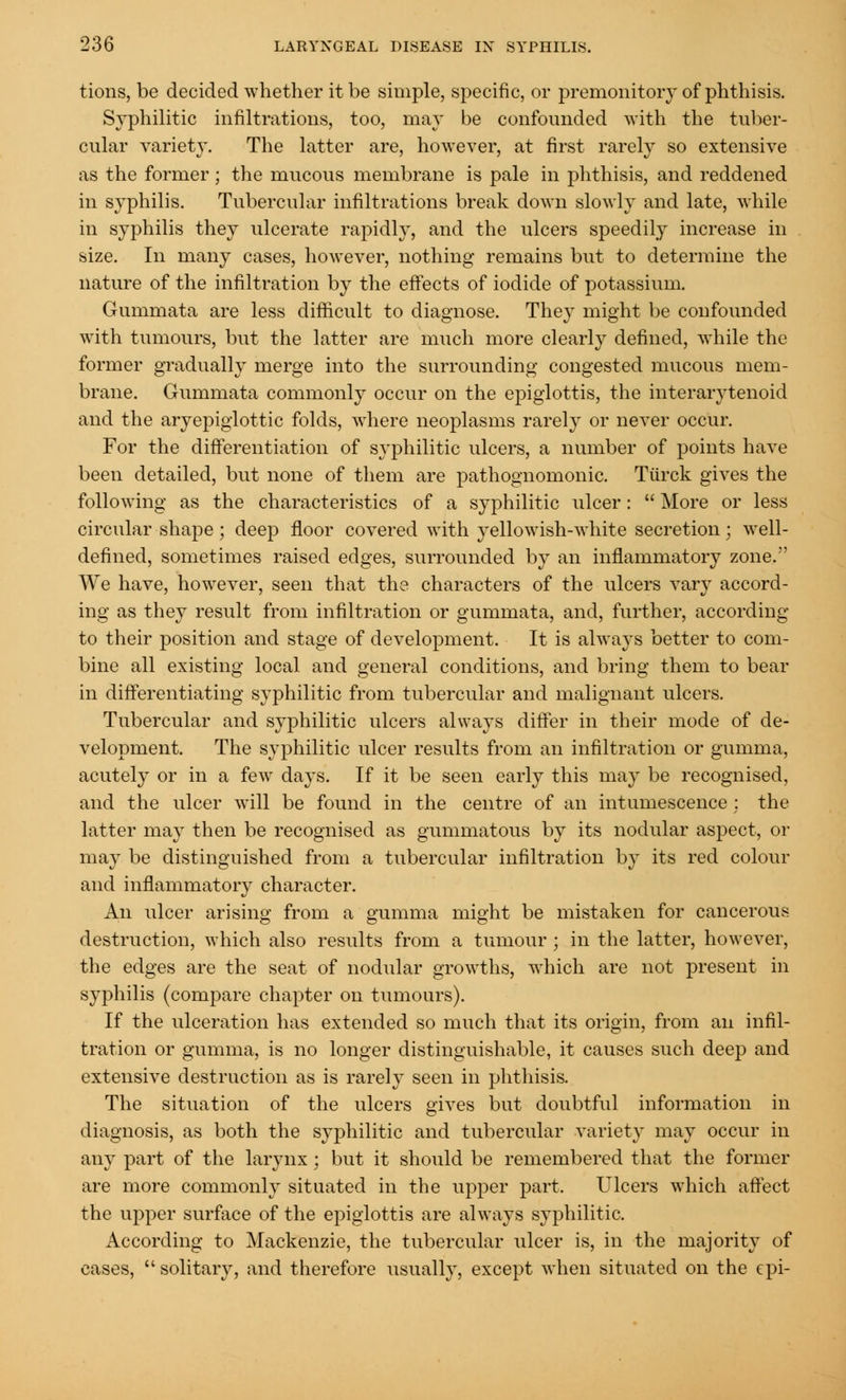 tions, be decided whether it be simple, specific, or premonitory of phthisis. Syphilitic infiltrations, too, may be confounded with the tuber- cular variety. The latter are, however, at first rarely so extensive as the former; the mucous membrane is pale in phthisis, and reddened in syphilis. Tubercular infiltrations break down slowly and late, while in syphilis they ulcerate rapidly, and the ulcers speedily increase in size. In many cases, however, nothing remains but to determine the nature of the infiltration by the effects of iodide of potassium. Gummata are less difficult to diagnose. They might be confounded with tumours, but the latter are much more clearly defined, while the former gradually merge into the surrounding congested mucous mem- brane. Gummata commonly occur on the epiglottis, the interarytenoid and the aryepiglottic folds, where neoplasms rarely or never occur. For the differentiation of syphilitic ulcers, a number of points have been detailed, but none of them are pathognomonic. Tiirck gives the following as the characteristics of a syphilitic ulcer : More or less circular shape ; deep floor covered with yellowish-white secretion; well- defined, sometimes raised edges, surrounded by an inflammatory zone. We have, however, seen that the characters of the ulcers vary accord- ing as they result from infiltration or gummata, and, further, according to their position and stage of development. It is always better to com- bine all existing local and general conditions, and bring them to bear in differentiating syphilitic from tubercular and malignant ulcers. Tubercular and syphilitic ulcers always differ in their mode of de- velopment. The syphilitic ulcer results from an infiltration or gumma, acutely or in a few days. If it be seen early this may be recognised, and the ulcer will be found in the centre of an intumescence : the latter maj then be recognised as gummatous by its nodular aspect, or may be distinguished from a tubercular infiltration by its red colour and inflammatory character. An ulcer arising from a gumma might be mistaken for cancerous destruction, which also results from a tumour ; in the latter, however, the edges are the seat of nodular growths, which are not present in syphilis (compare chapter on tumours). If the ulceration has extended so much that its origin, from an infil- tration or gumma, is no longer distinguishable, it causes such deep and extensive destruction as is rarely seen in phthisis. The situation of the ulcers gives but doubtful information in diagnosis, as both the syphilitic and tubercular variety may occur in any part of the larynx; but it should be remembered that the former are more commonly situated in the upper part. Ulcers which affect the upper surface of the epiglottis are always syphilitic. According to Mackenzie, the tubercular ulcer is, in the majority of cases, solitaiy, and therefore usually, except when situated on the epi-