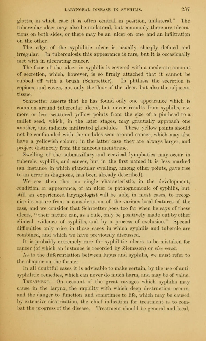 glottis, in which case it is often central in position, unilateral. The tubercular ulcer may also be unilateral, but commonly there are ulcera- tions on both sides, or there may be an ulcer on one and an infiltration on the other. The edge of the syphilitic ulcer is usually sharply denned and irregular. In tuberculosis this appearance is rare, but it is occasionally met with in ulcerating cancer. The floor of the ulcer in syphilis is covered with a moderate amount of secretion, which, however, is so firmly attached that it cannot be rubbed off with a brush (Schroetter). In phthisis the secretion is copious, and covers not only the floor of the ulcer, but also the adjacent tissue. Schroetter asserts that he has found only one appearance which is common around tubercular ulcers, but never results from syphilis, viz. more or less scattered yellow points from the size of a pin-head to a millet seed, which, in the later stages, may gradually approach one another, and indicate infiltrated glandules. These yellow points should not be confounded with the nodules seen around cancer, which may also have a yellowish colour; in the latter case they are always larger, and project distinctly from the mucous membrane. Swelling of the submaxillary and cervical lymphatics may occur in tubercle, syphilis, and cancer, but in the first named it is less marked (an instance in which glandular swelling, among other points, gave rise to an error in diagnosis, has been already described). We see then that no single characteristic, in the development, condition, or appearance, of an ulcer is pathognomonic of syphilis, but still an experienced laryngologist will be able, in most cases, to recog- nise its nature from a consideration of the various local features of the case, and we consider that Schroetter goes too far when he says of these ulcers, their nature can. as a rule, only be positively made out by other clinical evidence of syphilis, and by a process of exclusion. Special difficulties only arise in those cases in which syphilis and tubercle arc combined, and which we have previously discussed. It is probably extremely rare for syphilitic ulcers to be mistaken for cancer (of which an instance is recorded by Ziemsseu) or via uersd. A.8 to the differentiation between lupus and syphilis, we must refer to the chapter on the former. In all doubtful cases it is advisable to make certain, by the use f anti- syphilil ic remedies, which can never do much harm, and may be of value. Treatment. On account of the great ravages which syphilis may cause in the larynx, the rapidity with which deep destruction occurs, and the danger to function and sometimes to lite, which may he caused by extensive cicatrisation, the chief indication for treatment is to com- bat the progress of the disease. Treatment should he general and local,