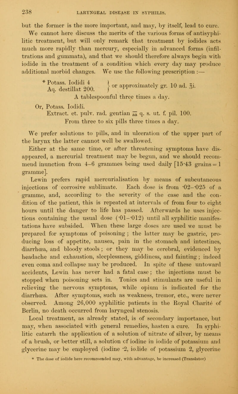 but the former is the more important, and may, by itself, lead to cure. We cannot here discuss the merits of the various forms of antisyphi- litic treatment, but will only remark that treatment by iodides acts much more rapidly than mercury, especially in advanced forms (infil- trations and gummata), and that we should therefore always begin with iodide in the treatment of a condition which every day may produce additional morbid changes. We use the following prescription :— * P°taf- J^f * \ or approximately gr. 10 ad. ji Aq. destillat 200. j A tablespoonful three times a day. Or, Potass. Iodidi. Extract, et. pulv. rad. gentian ^ q. s. ut. f. pil. 100. From three to six pills three times a day. We prefer solutions to pills, and in ulceration of the upper part of the larynx the latter cannot well be swallowed. Either at the same time, or after threatening symptoms have dis- appeared, a mercurial treatment may be begun, and we should recom- mend inunction from -i-6 grammes being used daily [15*43 grains = 1 gramme]. Lewin prefers rapid mercurialisation by means of subcutaneous injections of corrosive sublimate. Each dose is from -02-O25 of a gramme, and, according to the severity of the case and the con- dition of the patient, this is repeated at intervals of from four to eight hours until the danger to life has passed. Afterwards he uses injec- tions containing the usual dose (-01--012) until all syphilitic manifes- tations have subsided. When these large doses are used we must be prepared for symptoms of poisoning : the latter may be gastric, pro- ducing loss of appetite, nausea, pain in the stomach and intestines, diarrhoea, and bloody stools ; or they may be cerebral, evidenced by headache and exhaustion, sleeplessness, giddiness, and fainting; indeed even coma and collapse may be produced. In spite of these untoward accidents, Lewin has never had a fatal case ; the injections must be stopped when poisoning sets in. Tonics and stimulants are useful in relieving the nervous symptoms, while opium is indicated for the diarrhoea. After symptoms, such as weakness, tremor, etc., were never observed. Among 26,000 syphilitic patients in the Royal Charite of Berlin, no death occurred from laryngeal stenosis. Local treatment, as already stated, is of secondary importance, but may, when associated with general remedies, hasten a cure. In syphi- litic catarrh the application of a solution of nitrate of silver, by means of a brush, or better still, a solution cf iodine in iodide of potassium and glycerine may be employed (iodine *2, iodide of potassium 2, glycerine * The dose of iodide here recommended may, with advantage, be increased (Translator)